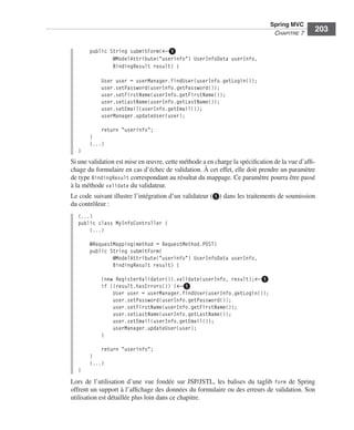 Spring Livre Page 203 Lundi, 15. juin 2009 5:57 17




                                                                                                        Spring MVC
                                                                                                         CHAPITRE 7
                                                                                                                         203

                                     public String submitForm(←ᕡ
                                             @ModelAttribute("userinfo") UserInfoData userInfo,
                                             BindingResult result) {

                                           User user = userManager.findUser(userInfo.getLogin());
                                           user.setPassword(userInfo.getPassword());
                                           user.setFirstName(userInfo.getFirstName());
                                           user.setLastName(userInfo.getLastName());
                                           user.setEmail(userInfo.getEmail());
                                           userManager.updateUser(user);

                                         return "userinfo";
                                     }
                                     (...)
                               }
                           Si une validation est mise en œuvre, cette méthode a en charge la spéciﬁcation de la vue d’afﬁ-
                           chage du formulaire en cas d’échec de validation. À cet effet, elle doit prendre un paramètre
                           de type BindingResult correspondant au résultat du mappage. Ce paramètre pourra être passé
                           à la méthode validate du validateur.
                           Le code suivant illustre l’intégration d’un validateur (ᕡ) dans les traitements de soumission
                           du contrôleur :
                               (...)
                               public class MyInfoController {
                                   (...)

                                     @RequestMapping(method = RequestMethod.POST)
                                     public String submitForm(
                                             @ModelAttribute("userinfo") UserInfoData userInfo,
                                             BindingResult result) {

                                           (new RegisterValidator()).validate(userInfo, result);←ᕡ
                                           if (!result.hasErrors()) {←ᕡ
                                               User user = userManager.findUser(userInfo.getLogin());
                                               user.setPassword(userInfo.getPassword());
                                               user.setFirstName(userInfo.getFirstName());
                                               user.setLastName(userInfo.getLastName());
                                               user.setEmail(userInfo.getEmail());
                                               userManager.updateUser(user);
                                           }

                                         return "userinfo";
                                     }
                                     (...)
                               }
                           Lors de l’utilisation d’une vue fondée sur JSP/JSTL, les balises du taglib form de Spring
                           offrent un support à l’afﬁchage des données du formulaire ou des erreurs de validation. Son
                           utilisation est détaillée plus loin dans ce chapitre.
 