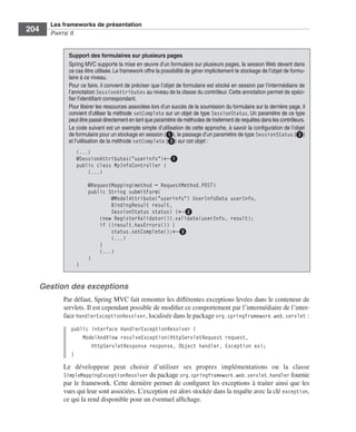 Spring Livre Page 204 Lundi, 15. juin 2009 5:57 17




                 Les frameworks de présentation
     204         PARTIE II


                          Support des formulaires sur plusieurs pages
                          Spring MVC supporte la mise en œuvre d’un formulaire sur plusieurs pages, la session Web devant dans
                          ce cas être utilisée. Le framework offre la possibilité de gérer implicitement le stockage de l’objet de formu-
                          laire à ce niveau.
                          Pour ce faire, il convient de préciser que l’objet de formulaire est stocké en session par l’intermédiaire de
                          l’annotation SessionAttributes au niveau de la classe du contrôleur. Cette annotation permet de spéci-
                          ﬁer l’identiﬁant correspondant.
                          Pour libérer les ressources associées lors d’un succès de la soumission du formulaire sur la dernière page, il
                          convient d’utiliser la méthode setComplete sur un objet de type SessionStatus. Un paramètre de ce type
                          peut être passé directement en tant que paramètre de méthodes de traitement de requêtes dans les contrôleurs.
                          Le code suivant est un exemple simple d’utilisation de cette approche, à savoir la conﬁguration de l’objet
                          de formulaire pour un stockage en session (ᕡ), le passage d’un paramètre de type SessionStatus (ᕢ)
                          et l’utilisation de la méthode setComplete (ᕣ) sur cet objet :
                              (...)
                              @SessionAttributes("userinfo")←ᕡ
                              public class MyInfoController {
                                  (...)

                                    @RequestMapping(method = RequestMethod.POST)
                                    public String submitForm(
                                            @ModelAttribute("userinfo") UserInfoData userInfo,
                                            BindingResult result,
                                            SessionStatus status) {←ᕢ
                                        (new RegisterValidator()).validate(userInfo, result);
                                        if (!result.hasErrors()) {
                                            status.setComplete();←ᕣ
                                            (...)
                                        }
                                        (...)
                                    }
                              }


           Gestion des exceptions
                        Par défaut, Spring MVC fait remonter les différentes exceptions levées dans le conteneur de
                        servlets. Il est cependant possible de modiﬁer ce comportement par l’intermédiaire de l’inter-
                        face HandlerExceptionResolver, localisée dans le package org.springframework.web.servlet :
                           public interface HandlerExceptionResolver {
                               ModelAndView resolveException(HttpServletRequest request,
                                  HttpServletResponse response, Object handler, Exception ex);
                           }
                        Le développeur peut choisir d’utiliser ses propres implémentations ou la classe
                        SimpleMappingExceptionResolver du package org.springframework.web.servlet.handler fournie
                        par le framework. Cette dernière permet de conﬁgurer les exceptions à traiter ainsi que les
                        vues qui leur sont associées. L’exception est alors stockée dans la requête avec la clé exception,
                        ce qui la rend disponible pour un éventuel afﬁchage.
 