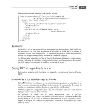Spring Livre Page 205 Lundi, 15. juin 2009 5:57 17




                                                                                                        Spring MVC
                                                                                                         CHAPITRE 7
                                                                                                                         205

                           Cette implémentation se paramètre de la manière suivante :
                               <bean id="exceptionResolver" class="org.springframework.web
                                                .servlet.handler.SimpleMappingExceptionResolver">
                                 <property name="exceptionMappings">
                                   <props>
                                     <prop key="org.springframework.dao.DataAccessException">
                                       dataAccessFailure
                                     </prop>
                                     <prop key="org.springframework.transaction ➥
                                                                      .TransactionException">
                                       dataAccessFailure
                                     </prop>
                                   </props>
                                 </property>
                               </bean>


               En résumé
                           Spring MVC met en œuvre une approche intéressante pour les contrôleurs MVC fondée sur
                           les annotations. Elle offre ainsi la possibilité de s’abstraire de l’API Servlet en laissant le
                           framework réaliser cette manipulation. Les signatures des points d’entrée des contrôleurs
                           peuvent être adaptées en fonction des besoins et de l’approche souhaitée.
                           Au-delà du cadre général proposé par le framework, plusieurs déclinaisons sont possibles,
                           comme l’utilisation de contrôleurs simples ou de formulaire pour la récupération des paramè-
                           tres de la requête, le remplissage du modèle et la sélection de la vue.


               Spring MVC et la gestion de la vue
                           Cette section se penche sur la façon dont sont traitées les vues au sein du framework Spring
                           MVC.


               Sélection de la vue et remplissage du modèle
                           Spring MVC abstrait complètement la vue du contrôleur, masquant ainsi sa technologie et sa
                           mise en œuvre. Au niveau du contrôleur, le développeur a la responsabilité de remplir le
                           modèle avec les instances utilisées dans la vue et de spéciﬁer son identiﬁant.
                           Différentes approches sont possibles pour cela, qui visent toutes à faciliter l’utilisation de
                           Spring et la mise en œuvre des contrôleurs.
                           La première se fonde sur la classe ModelAndView dans le package
                           org.springframework.web.servlet. Les données véhiculées par cette classe sont utilisées aﬁn
                           de sélectionner la vue, la classe lui fournissant les données du modèle. De ce fait, le déve-
                           loppeur ne manipule plus l’API Servlet pour remplir le modèle et passer la main aux traite-
                           ments de la vue.
 