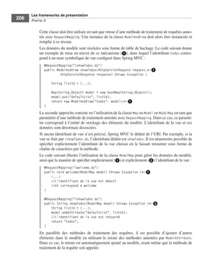 Spring Livre Page 206 Lundi, 15. juin 2009 5:57 17




                 Les frameworks de présentation
     206         PARTIE II


                        Cette classe doit être utilisée en tant que retour d’une méthode de traitement de requêtes anno-
                        tée avec RequestMapping. Une instance de la classe ModelAndView doit alors être instanciée et
                        remplie à ce niveau.
                        Les données du modèle sont stockées sous forme de table de hachage. Le code suivant donne
                        un exemple de mise en œuvre de ce mécanisme (ᕡ), dans lequel l’identiﬁant todos corres-
                        pond à un nom symbolique de vue conﬁguré dans Spring MVC :
                           @RequestMapping("/showTodos.do")
                           public ModelAndView showTodos(HttpServletRequest request,←ᕡ
                                    HttpServletResponse response) throws Exception {

                                 String listId = (...);

                                 Map<String,Object> model = new HashMap<String,Object>();
                                 model.put("defaultList", listId);
                                 return new ModelAndView("todos", model);←ᕡ
                           }
                        La seconde approche consiste en l’utilisation de la classe Map ou Model ou ModelMap en tant que
                        paramètre d’une méthode de traitement annotée avec RequestMapping. Dans ce cas, ce paramè-
                        tre correspond à l’entité de stockage des éléments du modèle. L’identiﬁant de la vue et ces
                        données sont désormais dissociées.
                        Si aucun identiﬁant de vue n’est précisé, Spring MVC le déduit de l’URI. Par exemple, si la
                        vue se ﬁnit par /showTodos.do, l’identiﬁant déduit est showTodos. Il est néanmoins possible de
                        spéciﬁer explicitement l’identiﬁant de la vue choisie en le faisant retourner sous forme de
                        chaîne de caractères par la méthode.
                        Le code suivant illustre l’utilisation de la classe ModelMap pour gérer les données du modèle,
                        ainsi que la manière de spéciﬁer implicitement (ᕡ) et explicitement (ᕢ) l’identiﬁant de la vue :
                           @RequestMapping("/welcome.do")
                           public void welcome(ModelMap model) throws Exception {←ᕡ
                               (...)
                               //L’identifiant de la vue est déduit
                               //et correspond à welcome
                           }

                           @RequestMapping("/showTodos.do")
                           public String showTodos(ModelMap model) throws Exception {←ᕢ
                               String listId = (...);
                               model.addAttribute("defaultList", listId);
                               //L’identifiant de la vue est retourné
                               return "todos";
                           }
                        En parallèle des méthodes de traitement des requêtes, il est possible d’ajouter d’autres
                        éléments dans le modèle en utilisant le retour des méthodes annotées par ModelAttribute.
                        Dans ce cas, le retour est automatiquement ajouté au modèle, avant même que la méthode de
                        traitement de la requête soit appelée.
 