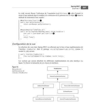 Spring Livre Page 207 Lundi, 15. juin 2009 5:57 17




                                                                                                                   Spring MVC
                                                                                                                    CHAPITRE 7
                                                                                                                                    207

                            Le code suivant illustre l’utilisation de l’annotation ModelAttribute (ᕡ) aﬁn d’ajouter le
                            retour d’une méthode dans le modèle et la vériﬁcation de la présence de cet objet (ᕢ) dans la
                            méthode de traitement d’une requête :
                               @ModelAttribute("user")←ᕡ
                               public User getCurrentUser() {
                                   return userManager.getCurrentUser();
                               }

                               @RequestMapping("/showTodos.do")
                               public String showTodos(ModelMap model) throws Exception {
                                   User user = (User)model.get("user");←ᕢ
                                   (...)
                                   return "todos";
                               }


               Conﬁguration de la vue
                            La sélection des vues dans Spring MVC est effectuée par le biais d’une implémentation de
                            l’interface ViewResolver dans le package org.springframework.web.servlet, comme le
                            montre le code suivant :
                               public interface ViewResolver {
                                   View resolveViewName(String viewName, Locale locale);
                               }
                            Les sections qui suivent détaillent les différentes implémentations de cette interface. La
                            ﬁgure 7-6 illustre la hiérarchie de ces classes et interfaces.

               Figure 7-6
                                                                                     ViewResolver
               Hiérarchie des
               implémentations de
               l’interface ViewResolver

                                                                               AbstractCachingViewResolver




                                                        UrlBasedViewResolver                           ResourceBundleViewResolver




                                                                                                      XmlViewResolver




                                                     InternalResourceViewResolver               AbstractTemplateViewResolver
 