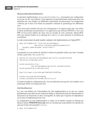 Spring Livre Page 208 Lundi, 15. juin 2009 5:57 17




                 Les frameworks de présentation
     208         PARTIE II


                        ResourceBundleViewResolver
                        La première implémentation, ResourceBundleViewResolver, correspond à une conﬁguration
                        au cas par cas des vues utilisées. Cette approche est particulièrement intéressante pour une
                        utilisation des vues fondées sur différentes technologies de présentation. Sa conﬁguration
                        s’effectue par le biais d’un ﬁchier de propriétés contenant le paramétrage des différentes
                        vues.
                        Cette classe peut toutefois devenir vite contraignante si la majeure partie des vues utilise
                        la même technologie de présentation. Les applications qui utilisent JSP/JSTL et des vues
                        PDF ou Excel pour afﬁcher des états sont un exemple de cette contrainte. Spring MVC
                        offre une solution fondée sur le chaînage de ViewResolver pour optimiser la résolution de
                        ce problème.
                        Le code suivant montre de quelle manière conﬁgurer cette implémentation avec Spring MVC :
                           <bean id="viewResolver" class="org.springframework
                                              .web.servlet.view.ResourceBundleViewResolver">
                               <property name="basename" value="views"/>
                           </bean>
                        La propriété basename permet de spéciﬁer le ﬁchier de propriétés utilisé, qui, dans l’exemple
                        suivant, a pour nom views.properties :
                           register_ok.class=org.springframework.web.servlet.view.RedirectView
                           register_ok.url=welcome.action

                           recover_password_ok.class
                                          =org.springframework.web.servlet.view.RedirectView
                           recover_password_ok.url=welcome.action

                           todo_lists_report.class=tudu.web.ShowTodoListsPdfView

                           rssFeed.class=tudu.web.RssFeedView
                           rssFeed.stylesheetLocation=/WEB-INF/xsl/rss.xsl
                        Ce ﬁchier possède les conﬁgurations des vues de redirection ainsi que des vues fondées sur la
                        technologie XSLT et le framework iText.

                        XmlViewResolver
                        Les vues sont déﬁnies par l’intermédiaire de cette implémentation au cas par cas, comme
                        précédemment, mais dans un sous-contexte de Spring. L’utilisation de toutes les fonctionnalités et
                        mécanismes du framework est donc envisageable, de même que l’injection de dépendances
                        sur la classe d’implémentation des vues.
                        La conﬁguration de cette implémentation se réalise de la manière suivante en utilisant par
                        défaut le ﬁchier /WEB-INF/views.xml, tout en n’écartant pas la possibilité d’en spéciﬁer un
                        autre par le biais de la propriété location :
                           <bean id="viewResolver"
 