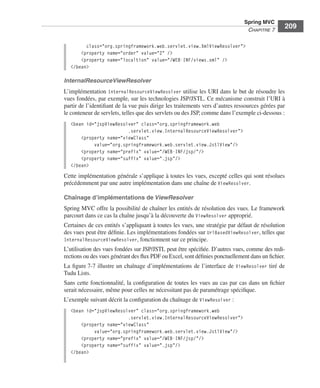 Spring Livre Page 209 Lundi, 15. juin 2009 5:57 17




                                                                                                         Spring MVC
                                                                                                          CHAPITRE 7
                                                                                                                          209

                                     class="org.springframework.web.servlet.view.XmlViewResolver">
                                   <property name="order" value="2" />
                                   <property name="localtion" value="/WEB-INF/views.xml" />
                               </bean>

                           InternalResourceViewResolver
                           L’implémentation InternalResourceViewResolver utilise les URI dans le but de résoudre les
                           vues fondées, par exemple, sur les technologies JSP/JSTL. Ce mécanisme construit l’URI à
                           partir de l’identiﬁant de la vue puis dirige les traitements vers d’autres ressources gérées par
                           le conteneur de servlets, telles que des servlets ou des JSP, comme dans l’exemple ci-dessous :
                               <bean id="jspViewResolver" class="org.springframework.web
                                                     .servlet.view.InternalResourceViewResolver">
                                   <property name="viewClass"
                                        value="org.springframework.web.servlet.view.JstlView"/>
                                   <property name="prefix" value="/WEB-INF/jsp/"/>
                                   <property name="suffix" value=".jsp"/>
                               </bean>
                           Cette implémentation générale s’applique à toutes les vues, excepté celles qui sont résolues
                           précédemment par une autre implémentation dans une chaîne de ViewResolver.

                           Chaînage d’implémentations de ViewResolver
                           Spring MVC offre la possibilité de chaîner les entités de résolution des vues. Le framework
                           parcourt dans ce cas la chaîne jusqu’à la découverte du ViewResolver approprié.
                           Certaines de ces entités s’appliquant à toutes les vues, une stratégie par défaut de résolution
                           des vues peut être déﬁnie. Les implémentations fondées sur UrlBasedViewResolver, telles que
                           InternalResourceViewResolver, fonctionnent sur ce principe.
                           L’utilisation des vues fondées sur JSP/JSTL peut être spéciﬁée. D’autres vues, comme des redi-
                           rections ou des vues générant des ﬂux PDF ou Excel, sont déﬁnies ponctuellement dans un ﬁchier.
                           La ﬁgure 7-7 illustre un chaînage d’implémentations de l’interface de ViewResolver tiré de
                           Tudu Lists.
                           Sans cette fonctionnalité, la conﬁguration de toutes les vues au cas par cas dans un ﬁchier
                           serait nécessaire, même pour celles ne nécessitant pas de paramétrage spéciﬁque.
                           L’exemple suivant décrit la conﬁguration du chaînage de ViewResolver :
                               <bean id="jspViewResolver" class="org.springframework.web
                                                     .servlet.view.InternalResourceViewResolver">
                                   <property name="viewClass"
                                        value="org.springframework.web.servlet.view.JstlView"/>
                                   <property name="prefix" value="/WEB-INF/jsp/"/>
                                   <property name="suffix" value=".jsp"/>
                               </bean>
 