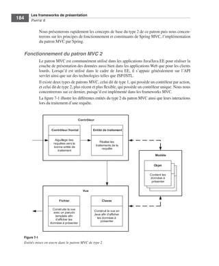 Spring Livre Page 184 Lundi, 15. juin 2009 5:57 17




                 Les frameworks de présentation
     184         PARTIE II


                        Nous présenterons rapidement les concepts de base du type 2 de ce patron puis nous concen-
                        trerons sur les principes de fonctionnement et constituants de Spring MVC, l’implémentation
                        du patron MVC par Spring.

           Fonctionnement du patron MVC 2
                        Le patron MVC est communément utilisé dans les applications Java/Java EE pour réaliser la
                        couche de présentation des données aussi bien dans les applications Web que pour les clients
                        lourds. Lorsqu’il est utilisé dans le cadre de Java EE, il s’appuie généralement sur l’API
                        servlet ainsi que sur des technologies telles que JSP/JSTL.
                        Il existe deux types de patrons MVC, celui dit de type 1, qui possède un contrôleur par action,
                        et celui dit de type 2, plus récent et plus ﬂexible, qui possède un contrôleur unique. Nous nous
                        concentrerons sur ce dernier, puisqu’il est implémenté dans les frameworks MVC.
                        La ﬁgure 7-1 illustre les différentes entités du type 2 du patron MVC ainsi que leurs interactions
                        lors du traitement d’une requête.


                                                       Contrôleur


                                  Contrôleur frontal            Entité de traitement


                                    Aiguillage des
                                                                       Réalise les
                                   requêtes vers la
                                                                    traitements de la
                                   bonne entité de
                                                                         requête
                                      traitement
                                                                                                   Modèle


                                                                                                 Objet
                                                                                                   Objet
                                                                                                     Objet
                                                                                               Contient les
                                                                                               données à
                                                                                                présenter


                                                         Vue


                                        Fichier                         Classe

                                  Construite la vue
                                                                Construit la vue en
                                   avec un pseudo
                                                                Java afin d’afficher
                                    template afin
                                                                  les données à
                                    d’afficher les
                                                                     présenter
                                 données à présenter



           Figure 7-1
           Entités mises en œuvre dans le patron MVC de type 2
 