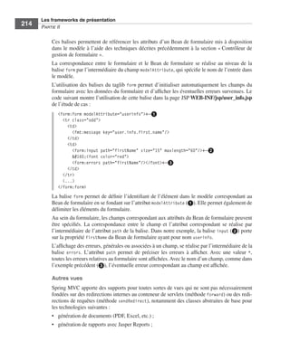 Spring Livre Page 214 Lundi, 15. juin 2009 5:57 17




                 Les frameworks de présentation
     214         PARTIE II


                        Ces balises permettent de référencer les attributs d’un Bean de formulaire mis à disposition
                        dans le modèle à l’aide des techniques décrites précédemment à la section « Contrôleur de
                        gestion de formulaire ».
                        La correspondance entre le formulaire et le Bean de formulaire se réalise au niveau de la
                        balise form par l’intermédiaire du champ modelAttribute, qui spéciﬁe le nom de l’entrée dans
                        le modèle.
                        L’utilisation des balises du taglib form permet d’initialiser automatiquement les champs du
                        formulaire avec les données du formulaire et d’afﬁcher les éventuelles erreurs survenues. Le
                        code suivant montre l’utilisation de cette balise dans la page JSP WEB-INF/jsp/user_info.jsp
                        de l’étude de cas :
                           <form:form modelAttribute="userinfo">←ᕡ
                             <tr class="odd">
                               <td>
                                 <fmt:message key="user.info.first.name"/>
                               </td>
                               <td>
                                 <form:input path="firstName" size="15" maxlength="60"/>←ᕢ
                                  <font color="red">
                                 <form:errors path="firstName"/></font>←ᕣ
                               </td>
                             </tr>
                             (...)
                           </form:form>
                        La balise form permet de déﬁnir l’identiﬁant de l’élément dans le modèle correspondant au
                        Bean de formulaire en se fondant sur l’attribut modelAttribute (ᕡ). Elle permet également de
                        délimiter les éléments du formulaire.
                        Au sein du formulaire, les champs correspondant aux attributs du Bean de formulaire peuvent
                        être spéciﬁés. La correspondance entre le champ et l’attribut correspondant se réalise par
                        l’intermédiaire de l’attribut path de la balise. Dans notre exemple, la balise input (ᕢ) porte
                        sur la propriété firstName du Bean de formulaire ayant pour nom userinfo.
                        L’afﬁchage des erreurs, générales ou associées à un champ, se réalise par l’intermédiaire de la
                        balise errors. L’attribut path permet de préciser les erreurs à afﬁcher. Avec une valeur *,
                        toutes les erreurs relatives au formulaire sont afﬁchées. Avec le nom d’un champ, comme dans
                        l’exemple précédent (ᕣ), l’éventuelle erreur correspondant au champ est afﬁchée.

                        Autres vues
                        Spring MVC apporte des supports pour toutes sortes de vues qui ne sont pas nécessairement
                        fondées sur des redirections internes au conteneur de servlets (méthode forward) ou des redi-
                        rections de requêtes (méthode sendRedirect), notamment des classes abstraites de base pour
                        les technologies suivantes :
                        • génération de documents (PDF, Excel, etc.) ;
                        • génération de rapports avec Jasper Reports ;
 