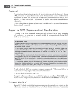 Spring Livre Page 216 Lundi, 15. juin 2009 5:57 17




                 Les frameworks de présentation
     216         PARTIE II


           En résumé
                        Approfondissant les principes de gestion de la présentation au sein du framework Spring
                        MVC, nous avons vu que ce dernier met en œuvre des mécanismes de mise en relation d’un
                        identiﬁant et de sa vue, tout en favorisant la coexistence de vues fondées sur diverses tech-
                        nologies. Le framework permet l’utilisation d’un nombre important de technologies de
                        présentation.
                        La mise à disposition des données présentes dans le modèle pour les vues est réalisée automa-
                        tiquement par le framework.


           Support de REST (Representational State Transfer)
                        La version 3.0 de Spring introduit le support natif de la technologie REST aﬁn d’utiliser les
                        URI conformes à ce format tout en suivant le modèle de programmation de Spring MVC
                        fondé sur les annotations.

                          La technologie REST
                          Cette technologie correspond à une manière de construire des applications pour les systèmes distribués.
                          REST n’est pas un protocole ou un format, mais correspond au style architectural original du Web, bâti sur
                          les principes simples suivants :
                          ⎯ L’URI est très important puisque, dans ce contexte, connaître ce dernier doit sufﬁre pour accéder à la
                          ressource. Il n’est plus besoin de spéciﬁer des paramètres supplémentaires. De plus, la manipulation de la
                          ressource se fonde sur l’utilisation des opérations du protocole HTTP (GET, POST, PUT et DELETE,
                          essentiellement).
                          ⎯ Chaque opération est autosufﬁsante, et aucun état n’est stocké au niveau de la ressource. Le client a la
                          responsabilité du stockage de cet état. En parallèle, la technologie utilise des standards hypermédias tels
                          que HTML ou XML aﬁn de réaliser les liens vers d’autres ressources et d’assurer ainsi la navigation dans
                          l’application.
                          ⎯ Il est possible de mettre en œuvre des architectures orientées services de manière simple en utilisant
                          des services Web interapplicatifs. La technologie REST propose ainsi une solution de rechange intéres-
                          sante et plus simple au mode RPC et, dans la plupart des cas, à SOAP.


                        Avec la technologie REST, les paramètres font partie intégrante de l’URI, comme l’illustre le
                        code suivant avec un exemple d’URI contenant le paramètre id :
                           /<alias-webapp>/<ressource-name>/{id}
                        Spring 3.0 offre non seulement la possibilité d’écrire des contrôleurs Web REST, mais
                        propose aussi un composant client permettant d’effectuer des requêtes REST, le RestTemplate.


           Contrôleur Web REST
                        Spring MVC offre la possibilité de passer en paramètres des méthodes des contrôleurs des
                        valeurs en se fondant sur l’annotation PathVariable. Cette dernière fonctionne d’une manière
 