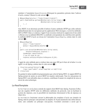 Spring Livre Page 217 Lundi, 15. juin 2009 5:57 17




                                                                                                          Spring MVC
                                                                                                           CHAPITRE 7
                                                                                                                           217

                           similaire à l’annotation RequestParam en référençant les paramètres présents dans l’adresse
                           d’accès, comme l’illustre le code suivant (ᕡ) :
                               @RequestMapping(value = "/todo/{format}/{todoId}")
                               public ModelAndView getTodo(@PathVariable String format,←ᕡ
                                                           @PathVariable String todoId) {
                                   (...)
                               }
                           Avec REST, il est désormais possible d’utiliser d’autres méthodes HTTP que celles utilisées
                           habituellement dans les navigateurs par les applications Web classiques, à savoir les méthodes
                           GET et POST. Dans ce contexte, l’appel d’une ressource réalisant la suppression d’une entité
                           s’effectue avec la méthode DELETE. La méthode correspondante du contrôleur doit spéciﬁer
                           la méthode HTTP d’accès au niveau de l’annotation RequestMapping, comme dans le code
                           suivant (ᕡ) :
                               @RequestMapping(
                                   value = "/todo/{todoId}",
                                   method = RequestMethod.DELETE←ᕡ
                               )
                               public void deleteTodo(@PathVariable String todoId,
                                       HttpServletResponse response) {
                                   todoManager.remove(todoId);
                                   // pas de rendu de vue
                                   response.setStatus(HttpServletResponse.SC_OK);
                               }
                           L’appel de cette méthode peut se réaliser dans une page JSP par le biais de la balise form du
                           taglib form de Spring, comme dans le code suivant (ᕡ) :
                               <form:form method="delete">←ᕡ
                                   <input type="submit" value="Supprimer un todo"/></p>
                               </form:form>
                           En gardant le même modèle de programmation que celui de Spring MVC, le support REST de
                           Spring permet de mettre en œuvre REST de manière intéressante. Tous les mécanismes de
                           Spring MVC sont utilisables dans ce contexte, contribuant d’autant à la simplicité de mise en
                           œuvre de cette technologie.


               Le RestTemplate
                           Le RestTemplate est la classe centrale du support client REST dans Spring. Il permet d’effec-
                           tuer des requêtes HTTP selon les différentes méthodes du protocole, tout en facilitant la
                           gestion des réponses, avec la possibilité de transformer directement le ﬂux de réponses en
                           objets Java.
                           Le RestTemplate fonctionne suivant la philosophie des templates d’accès aux données de
                           Spring, dont les principes sont présentés au chapitre 10. Il peut néanmoins être utilisé directe-
                           ment, sans connaître ces principes sous-jacents, l’essentiel consistant à savoir que le
 