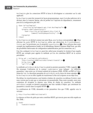 Spring Livre Page 218 Lundi, 15. juin 2009 5:57 17




                 Les frameworks de présentation
     218         PARTIE II


                        RestTemplate gère les connexions HTTP et laisse le développeur se concentrer sur le code
                        applicatif.
                        Le RestTemplate peut être instancié de façon programmatique, mais il est plus judicieux de le
                        déclarer dans le contexte Spring, aﬁn de proﬁter de l’injection de dépendances, notamment
                        pour de la conﬁguration plus ﬁne :
                           <bean id="restTemplate"
                                 class="org.springframework.web.client.RestTemplate">←ᕡ
                               <property name="requestFactory">
                                   <bean class="org.springframework.http.client.➥
                                            CommonsClientHttpRequestFactory" />←ᕢ
                               </property>
                           </bean>
                        Le RestTemplate est déclaré comme tout autre Bean, avec la classe correspondante (ᕡ). Pour
                        effectuer les accès HTTP, le RestTemplate utilise une abstraction, la ClientHttpRequest-
                        Factory, que l’on positionne avec la propriété requestFactory (ᕢ). Nous utilisons dans notre
                        exemple une implémentation fondée sur la bibliothèque Jakarta Commons HttpClient, qui offre
                        des possibilités intéressantes de conﬁguration (authentiﬁcation, pool de connexions, etc.).
                        Une fois conﬁguré, le RestTemplate peut être utilisé pour récupérer le résultat d’une requête
                        HTTP, par exemple pour appeler la méthode getTodo du contrôleur REST de la section
                        précédente :
                           String xml = restTemplate.getForObject(
                               "http://localhost:8080/rest/todo/{format}/{todoId}",←ᕡ
                               String.class,←ᕢ
                               "xml","1");←ᕣ
                        La méthode getForObject du RestTemplate prend en premier paramètre l’URL à appeler (ᕡ).
                        On remarque l’utilisation de la syntaxe {nomParametre} pour indiquer les différents
                        paramètres ; dans notre cas, le format souhaité de la réponse (XML, HTML ou PDF) et l’iden-
                        tiﬁant du Todo. Le deuxième paramètre de getForObject est la classe de retour attendue (ᕢ).
                        Le RestTemplate est en effet capable de transformer le ﬂux de la réponse en un objet Java.
                        Par défaut, les transformations sont limitées (chaînes de caractères ou tableau d’octets), mais
                        nous verrons par la suite que ce mécanisme est paramétrable. Dans notre exemple, nous nous
                        contentons de récupérer la réponse sous forme de chaîne de caractères. La méthode
                        getForObject accepte en derniers paramètres une liste variable d’objets, qui constituent les
                        paramètres à insérer dans la requête HTTP (ᕣ).
                        La combinaison de l’URL demandée et des paramètres fera que l’URL appelée sera la
                        suivante :
                           http://localhost:8080/rest/todo/xml/1
                        La réponse est bien sûr gérée par notre contrôleur REST, qui renvoie pour une telle requête un
                        ﬂux XML :
                           <todo>
                               <todoId>1</todoId>
 
