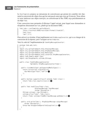 Spring Livre Page 220 Lundi, 15. juin 2009 5:57 17




                 Les frameworks de présentation
     220         PARTIE II


                        Le RestTemplate propose un mécanisme de convertisseur qui permet de contrôler très ﬁne-
                        ment la conversion des objets Java qui lui sont passés ainsi que ceux qu’il renvoie. Nous allons
                        ici nous intéresser aux objets renvoyés, en convertissant le ﬂux XML reçu précédemment en
                        un objet Todo.
                        Cette conversion nous permettra d’effectuer l’appel suivant, pour lequel nous demandons et
                        récupérons directement un Todo, plutôt qu’un document XML :
                           Todo todo = restTemplate.getForObject(
                               "http://localhost:8080/rest/todo/{format}/{todoId}",
                               Todo.class,
                               "xml","1");
                        Pour arriver à ce résultat, il faut implémenter un HttpMessageConverter, qui va se charger de la
                        conversion de la réponse, puis l’assigner au RestTemplate.
                        Voici le code de l’implémentation de TodoHttpMessageConverter :
                           package tudu.web.rest;
                           (...)
                           import org.springframework.http.HttpInputMessage;
                           import org.springframework.http.HttpOutputMessage;
                           import org.springframework.http.MediaType;
                           import org.springframework.http.converter.HttpMessageConverter;
                           import tudu.domain.model.Todo;
                           import com.thoughtworks.xstream.XStream;

                           public class TodoHttpMessageConverter
                                        implements HttpMessageConverter<Todo> {

                               public List<MediaType> getSupportedMediaTypes() {
                                 return Collections.singletonList(
                                    new MediaType("text","xml")←ᕡ
                                 );
                               }

                               public boolean supports(Class<? extends Todo> clazz) {
                                 return Todo.class.equals(clazz);←ᕢ
                               }

                               public Todo read(Class<Todo> clazz,
                                                HttpInputMessage inputMessage)
                                                throws IOException {
                                 XStream xstream = new XStream();
                                 xstream.alias("todo", Todo.class);
                                 return (Todo) xstream.fromXML(inputMessage.getBody());←ᕣ
                               }

                               public void write(Todo t, HttpOutputMessage outputMessage)
                                   throws IOException {
                                 throw new UnsupportedOperationException();←ᕤ
                               }
                           }
 