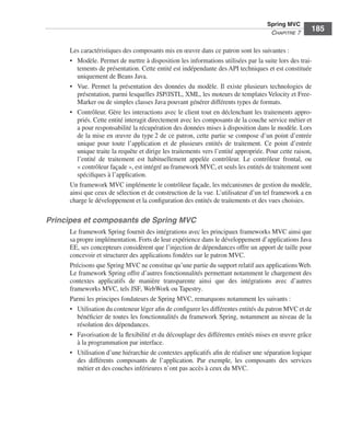 Spring Livre Page 185 Lundi, 15. juin 2009 5:57 17




                                                                                                          Spring MVC
                                                                                                           CHAPITRE 7
                                                                                                                            185

                           Les caractéristiques des composants mis en œuvre dans ce patron sont les suivantes :
                           • Modèle. Permet de mettre à disposition les informations utilisées par la suite lors des trai-
                              tements de présentation. Cette entité est indépendante des API techniques et est constituée
                              uniquement de Beans Java.
                           • Vue. Permet la présentation des données du modèle. Il existe plusieurs technologies de
                              présentation, parmi lesquelles JSP/JSTL, XML, les moteurs de templates Velocity et Free-
                              Marker ou de simples classes Java pouvant générer différents types de formats.
                           • Contrôleur. Gère les interactions avec le client tout en déclenchant les traitements appro-
                              priés. Cette entité interagit directement avec les composants de la couche service métier et
                              a pour responsabilité la récupération des données mises à disposition dans le modèle. Lors
                              de la mise en œuvre du type 2 de ce patron, cette partie se compose d’un point d’entrée
                              unique pour toute l’application et de plusieurs entités de traitement. Ce point d’entrée
                              unique traite la requête et dirige les traitements vers l’entité appropriée. Pour cette raison,
                              l’entité de traitement est habituellement appelée contrôleur. Le contrôleur frontal, ou
                              « contrôleur façade », est intégré au framework MVC, et seuls les entités de traitement sont
                              spéciﬁques à l’application.
                           Un framework MVC implémente le contrôleur façade, les mécanismes de gestion du modèle,
                           ainsi que ceux de sélection et de construction de la vue. L’utilisateur d’un tel framework a en
                           charge le développement et la conﬁguration des entités de traitements et des vues choisies.

               Principes et composants de Spring MVC
                           Le framework Spring fournit des intégrations avec les principaux frameworks MVC ainsi que
                           sa propre implémentation. Forts de leur expérience dans le développement d’applications Java
                           EE, ses concepteurs considèrent que l’injection de dépendances offre un apport de taille pour
                           concevoir et structurer des applications fondées sur le patron MVC.
                           Précisons que Spring MVC ne constitue qu’une partie du support relatif aux applications Web.
                           Le framework Spring offre d’autres fonctionnalités permettant notamment le chargement des
                           contextes applicatifs de manière transparente ainsi que des intégrations avec d’autres
                           frameworks MVC, tels JSF, WebWork ou Tapestry.
                           Parmi les principes fondateurs de Spring MVC, remarquons notamment les suivants :
                           • Utilisation du conteneur léger aﬁn de conﬁgurer les différentes entités du patron MVC et de
                              bénéﬁcier de toutes les fonctionnalités du framework Spring, notamment au niveau de la
                              résolution des dépendances.
                           • Favorisation de la ﬂexibilité et du découplage des différentes entités mises en œuvre grâce
                              à la programmation par interface.
                           • Utilisation d’une hiérarchie de contextes applicatifs aﬁn de réaliser une séparation logique
                              des différents composants de l’application. Par exemple, les composants des services
                              métier et des couches inférieures n’ont pas accès à ceux du MVC.
 