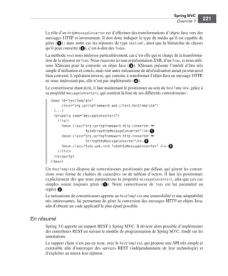 Spring Livre Page 221 Lundi, 15. juin 2009 5:57 17




                                                                                                          Spring MVC
                                                                                                           CHAPITRE 7
                                                                                                                           221

                           Le rôle d’un HttpMessageConverter est d’effectuer des transformations d’objets Java vers des
                           messages HTTP et inversement. Il doit donc indiquer le type de média qu’il est capable de
                           gérer (ᕡ) : dans notre cas les réponses de type text/xml, ainsi que la hiérarchie de classes
                           qu’il peut convertir (ᕢ), c’est-à-dire des Todos.
                           La méthode read nous intéresse particulièrement, car c’est elle qui se charge de la transforma-
                           tion de la réponse en Todo. Nous recevons ici une représentation XML d’un Todo, et nous utili-
                           sons XStream pour la convertir en objet Java (ᕣ). XStream présente l’intérêt d’être très
                           simple d’utilisation et concis, mais tout autre mécanisme de désérialisation aurait pu tout aussi
                           bien convenir. L’opération inverse, qui consiste à transformer l’objet Java en message HTTP,
                           ne nous intéressant pas, elle n’est pas implémentée (ᕤ).
                           Le convertisseur étant écrit, il faut maintenant le positionner au sein du RestTemplate, grâce à
                           sa propriété messageConverters, qui contient la liste de ses différents convertisseurs :
                               <bean id="restTemplate"
                                     class="org.springframework.web.client.RestTemplate">
                                 (...)
                                 <property name="messageConverters">
                                   <list>
                                     <bean class="org.springframework.http.converter.➥
                                                  ByteArrayHttpMessageConverter"/>←ᕡ
                                     <bean class="org.springframework.http.converter.➥
                                                  StringHttpMessageConverter"/>←ᕡ
                                     <bean class="tudu.web.rest.TodoHttpMessageConverter" />←ᕢ
                                   </list>
                                 </property>
                               </bean>
                           Un RestTemplate dispose de convertisseurs positionnés par défaut, qui gèrent les conver-
                           sions sous forme de chaînes de caractères ou de tableau d’octets. Il faut les positionner
                           explicitement dès que nous paramétrons la propriété messageConverters, aﬁn que ces cas
                           simples soient toujours gérés (ᕡ). Notre convertisseur de Todo est lui paramétré au
                           repère ᕢ.
                           Le mécanisme de convertisseurs apporte au RestTemplate une extensibilité et une adaptabilité
                           très intéressantes, lui permettant de gérer la conversion des messages HTTP en objets Java,
                           aﬁn d’obtenir un code applicatif le plus épuré possible.

               En résumé
                           Spring 3.0 apporte un support REST à Spring MVC. Il devient alors possible d’implémenter
                           des contrôleurs REST en suivant le modèle de programmation de Spring MVC, fondé sur les
                           annotations.
                           Le support client n’est pas en reste, avec le RestTemplate, qui propose une API très simple et
                           extensible aﬁn d’interroger des services REST (indépendamment de leur technologie) et
                           d’exploiter au mieux leur réponse.
 