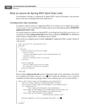 Spring Livre Page 222 Lundi, 15. juin 2009 5:57 17




                 Les frameworks de présentation
     222         PARTIE II


           Mise en œuvre de Spring MVC dans Tudu Lists
                        Les principaux concepts et composants de Spring MVC ayant été introduits, nous pouvons
                        passer à leur mise en pratique dans notre étude de cas.

           Conﬁguration des contextes
                        Le premier contexte renvoie à l’application Web. Il est chargé avec le support de la classe
                        ContextLoaderListener en utilisant les ﬁchiers dont le nom correspond au pattern /WEB-INF/
                        applicationContext*.xml.
                        Le second contexte est utilisé par Spring MVC et est chargé par la servlet DispatcherServlet
                        en utilisant le ﬁchier action-servlet.xml localisé dans le répertoire WEB-INF. Les différentes
                        entités relatives à Spring MVC sont déﬁnies dans ce ﬁchier.
                        Cette servlet est conﬁgurée dans le ﬁchier web.xml de l’application Web, comme l’illustre le
                        code suivant :
                           <?xml version="1.0" encoding="UTF-8"?>
                           <web-app>
                           (...)
                             <servlet>
                               <servlet-name>action</servlet-name>
                                 <servlet-class>
                                   org.springframework.web.servlet.DispatcherServlet
                                 </servlet-class>
                                 <load-on-startup>1</load-on-startup>
                               </servlet>

                               <servlet-mapping>
                                 <servlet-name>action</servlet-name>
                                 <url-pattern>*.action</url-pattern>
                               </servlet-mapping>
                               (...)
                           </web-app>
                        Dans le ﬁchier action-servlet.xml suivant, l’approche fondée sur les annotations a été activée
                        en se fondant sur la balise component-scan (ᕡ) de l’espace de nommage context (seuls les
                        contrôleurs localisés dans les packages dont le nom commence par tudu.web étant utilisés) :
                           <beans xmlns="http://www.springframework.org/schema/beans"
                                xmlns:xsi="http://www.w3.org/2001/XMLSchema-instance"
                                xmlns:context="http://www.springframework.org/schema/context"
                                xsi:schemaLocation="
                                        http://www.springframework.org/schema/beans
                                  http://www.springframework.org/schema/beans/spring-beans.xsd
                                        http://www.springframework.org/schema/context
                                  http://www.springframework.org/schema/➥
                                                            context/spring-context.xsd">

                                 <context:component-scan base-package="tudu.web" />←ᕡ

                               (...)
                           </beans>
 