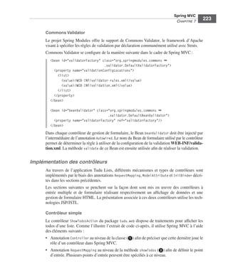 Spring Livre Page 223 Lundi, 15. juin 2009 5:57 17




                                                                                                          Spring MVC
                                                                                                           CHAPITRE 7
                                                                                                                           223

                           Commons Validator
                           Le projet Spring Modules offre le support de Commons Validator, le framework d’Apache
                           visant à spéciﬁer les règles de validation par déclaration communément utilisé avec Struts.
                           Commons Validator se conﬁgure de la manière suivante dans le cadre de Spring MVC :
                               <bean id="validatorFactory" class="org.springmodules.commons ➥
                                                            .validator.DefaultValidatorFactory">
                                 <property name="validationConfigLocations">
                                   <list>
                                     <value>/WEB-INF/validator-rules.xml</value>
                                     <value>/WEB-INF/validation.xml</value>
                                   </list>
                                 </property>
                               </bean>

                               <bean id="beanValidator" class="org.springmodules.commons ➥
                                                              .validator.DefaultBeanValidator">
                                 <property name="validatorFactory" ref="validatorFactory"/>
                               </bean>
                           Dans chaque contrôleur de gestion de formulaire, le Bean beanValidator doit être injecté par
                           l’intermédiaire de l’annotation Autowired. Le nom du Bean de formulaire utilisé par le contrôleur
                           permet de déterminer la règle à utiliser de la conﬁguration de la validation WEB-INF/valida-
                           tion.xml. La méthode validate de ce Bean est ensuite utilisée aﬁn de réaliser la validation.


               Implémentation des contrôleurs
                           Au travers de l’application Tudu Lists, différents mécanismes et types de contrôleurs sont
                           implémentés par le biais des annotations RequestMapping, ModelAttribute et InitBinder décri-
                           tes dans les sections précédentes.
                           Les sections suivantes se penchent sur la façon dont sont mis en œuvre des contrôleurs à
                           entrée multiple et de formulaire réalisant respectivement un afﬁchage de données et une
                           gestion de formulaire HTML. La présentation associée à ces deux contrôleurs utilise les tech-
                           nologies JSP/JSTL.

                           Contrôleur simple
                           Le contrôleur ShowTodosAction du package tudu.web dispose de traitements pour afﬁcher les
                           todos d’une liste. Comme l’illustre l’extrait de code ci-après, il utilise Spring MVC à l’aide
                           des éléments suivants :
                           • Annotation Controller au niveau de la classe (ᕡ) aﬁn de préciser que cette dernière joue le
                             rôle d’un contrôleur dans Spring MVC.
                           • Annotation RequestMapping au niveau de la méthode showTodos (ᕢ) aﬁn de déﬁnir le point
                             d’entrée. Plusieurs points d’entrée peuvent être spéciﬁés à ce niveau.
 