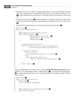 Spring Livre Page 224 Lundi, 15. juin 2009 5:57 17




                 Les frameworks de présentation
     224         PARTIE II


                        • Annotation RequestParam aﬁn de récupérer directement en tant que paramètres du point
                          d’entrée les paramètres de la requête Web. Dans notre cas, le paramètre optionnel listId
                          (ᕣ) est pris directement dans la requête s’il est présent. Dans le cas contraire, sa valeur vaut
                          null.
                        • Paramètre de type ModelMap (ᕤ) aﬁn de manipuler les données du modèle. Des ajouts dans
                          ce dernier peuvent être réalisés par l’intermédiaire de la méthode addAttribute de la classe
                          (ᕥ).
                        • Type de retour aﬁn de préciser la vue utilisée pour présenter les données (ᕦ).
                           @Controller←ᕡ
                           public class ShowTodosController {
                               (...)
                               @RequestMapping("/secure/showTodos.action")
                               public String showTodos(←ᕢ
                                                @RequestParam(value="listId",←ᕣ
                                                required=false) String listId,
                                                ModelMap model←ᕤ
                               ) {

                                       log.debug("Execute show action");
                                       Collection<TodoList> todoLists = new TreeSet<TodoList>(
                                                   userManager.getCurrentUser().getTodoLists());

                                       if (!todoLists.isEmpty()) {
                                           if (listId != null) {
                                              model.addAttribute("defaultList", listId);←ᕥ
                                           } else {
                                              model.addAttribute("defaultList",
                                                    todoLists.iterator().next().getListId());←ᕥ
                                           }
                                       }
                                       return "todos";←ᕦ
                                 }
                           }
                        Aucune conﬁguration n’est requise dans le ﬁchier WEB-INF/action-servlet.xml pour le
                        contrôleur. Les conﬁgurations relatives à Spring MVC (ᕡ) et à l’injection de dépendances
                        (ᕢ) se réalise directement dans la classe par l’intermédiaire d’annotations, comme l’illustre
                        le code suivant :
                           @Controller←ᕡ
                           public class ShowTodosController {
                               @Autowired←ᕢ
                               private UserManager userManager;

                                 (...)

                                 @RequestMapping("/secure/showTodos.action")←ᕡ
                                 public String showTodos(
 