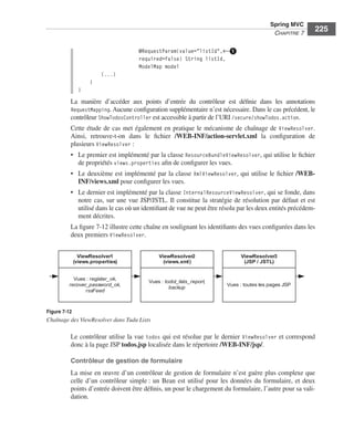 Spring Livre Page 225 Lundi, 15. juin 2009 5:57 17




                                                                                                          Spring MVC
                                                                                                           CHAPITRE 7
                                                                                                                          225

                                                     @RequestParam(value="listId",←ᕡ
                                                     required=false) String listId,
                                                     ModelMap model
                                           (...)
                                     }
                               }
                           La manière d’accéder aux points d’entrée du contrôleur est déﬁnie dans les annotations
                           RequestMapping. Aucune conﬁguration supplémentaire n’est nécessaire. Dans le cas précédent, le
                           contrôleur ShowTodosController est accessible à partir de l’URI /secure/showTodos.action.
                           Cette étude de cas met également en pratique le mécanisme de chaînage de ViewResolver.
                           Ainsi, retrouve-t-on dans le ﬁchier /WEB-INF/action-servlet.xml la conﬁguration de
                           plusieurs ViewResolver :
                           • Le premier est implémenté par la classe ResourceBundleViewResolver, qui utilise le ﬁchier
                             de propriétés views.properties aﬁn de conﬁgurer les vues.
                           • Le deuxième est implémenté par la classe XmlViewResolver, qui utilise le ﬁchier /WEB-
                             INF/views.xml pour conﬁgurer les vues.
                           • Le dernier est implémenté par la classe InternalResourceViewResolver, qui se fonde, dans
                             notre cas, sur une vue JSP/JSTL. Il constitue la stratégie de résolution par défaut et est
                             utilisé dans le cas où un identiﬁant de vue ne peut être résolu par les deux entités précédem-
                             ment décrites.
                           La ﬁgure 7-12 illustre cette chaîne en soulignant les identiﬁants des vues conﬁgurées dans les
                           deux premiers ViewResolver.


                               ViewResolver1                 ViewResolver2                   ViewResolver3
                             (views.properties)                (views.xml)                    (JSP / JSTL)


                             Vues : register_ok,
                                                         Vues : todol_lists_report,
                           recover_password_ok,                                         Vues : toutes les pages JSP
                                                                  backup
                                  rssFeed



               Figure 7-12
               Chaînage des ViewResolver dans Tudu Lists

                           Le contrôleur utilise la vue todos qui est résolue par le dernier ViewResolver et correspond
                           donc à la page JSP todos.jsp localisée dans le répertoire /WEB-INF/jsp/.

                           Contrôleur de gestion de formulaire
                           La mise en œuvre d’un contrôleur de gestion de formulaire n’est guère plus complexe que
                           celle d’un contrôleur simple : un Bean est utilisé pour les données du formulaire, et deux
                           points d’entrée doivent être déﬁnis, un pour le chargement du formulaire, l’autre pour sa vali-
                           dation.
 