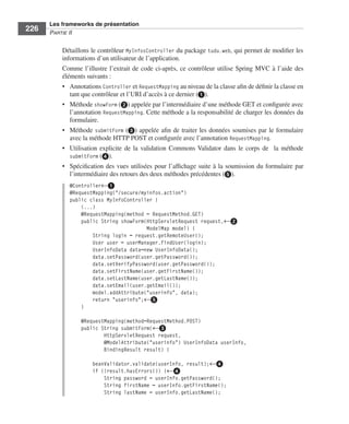 Spring Livre Page 226 Lundi, 15. juin 2009 5:57 17




                 Les frameworks de présentation
     226         PARTIE II


                        Détaillons le contrôleur MyInfosController du package tudu.web, qui permet de modiﬁer les
                        informations d’un utilisateur de l’application.
                        Comme l’illustre l’extrait de code ci-après, ce contrôleur utilise Spring MVC à l’aide des
                        éléments suivants :
                        • Annotations Controller et RequestMapping au niveau de la classe aﬁn de déﬁnir la classe en
                           tant que contrôleur et l’URI d’accès à ce dernier (ᕡ).
                        • Méthode showForm (ᕢ) appelée par l’intermédiaire d’une méthode GET et conﬁgurée avec
                           l’annotation RequestMapping. Cette méthode a la responsabilité de charger les données du
                           formulaire.
                        • Méthode submitForm (ᕣ) appelée aﬁn de traiter les données soumises par le formulaire
                           avec la méthode HTTP POST et conﬁgurée avec l’annotation RequestMapping.
                        • Utilisation explicite de la validation Commons Validator dans le corps de la méthode
                           submitForm (ᕤ).
                        • Spéciﬁcation des vues utilisées pour l’afﬁchage suite à la soumission du formulaire par
                           l’intermédiaire des retours des deux méthodes précédentes (ᕥ).
                           @Controller←ᕡ
                           @RequestMapping("/secure/myinfos.action")
                           public class MyInfoController {
                               (...)
                               @RequestMapping(method = RequestMethod.GET)
                               public String showForm(HttpServletRequest request,←ᕢ
                                                      ModelMap model) {
                                   String login = request.getRemoteUser();
                                   User user = userManager.findUser(login);
                                   UserInfoData data=new UserInfoData();
                                   data.setPassword(user.getPassword());
                                   data.setVerifyPassword(user.getPassword());
                                   data.setFirstName(user.getFirstName());
                                   data.setLastName(user.getLastName());
                                   data.setEmail(user.getEmail());
                                   model.addAttribute("userinfo", data);
                                   return "userinfo";←ᕥ
                               }

                                 @RequestMapping(method=RequestMethod.POST)
                                 public String submitForm(←ᕣ
                                         HttpServletRequest request,
                                         @ModelAttribute("userinfo") UserInfoData userInfo,
                                         BindingResult result) {

                                       beanValidator.validate(userInfo, result);←ᕤ
                                       if (!result.hasErrors()) {←ᕤ
                                           String password = userInfo.getPassword();
                                           String firstName = userInfo.getFirstName();
                                           String lastName = userInfo.getLastName();
 