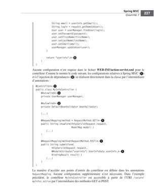 Spring Livre Page 227 Lundi, 15. juin 2009 5:57 17




                                                                                                        Spring MVC
                                                                                                         CHAPITRE 7
                                                                                                                         227

                                                 String email = userInfo.getEmail();
                                                 String login = request.getRemoteUser();
                                                 User user = userManager.findUser(login);
                                                 user.setPassword(password);
                                                 user.setFirstName(firstName);
                                                 user.setLastName(lastName);
                                                 user.setEmail(email);
                                                 userManager.updateUser(user);
                                           }

                                           return "userinfo";←ᕥ
                                     }
                               }
                           Aucune conﬁguration n’est requise dans le ﬁchier WEB-INF/action-servlet.xml pour le
                           contrôleur. Comme le montre le code suivant, les conﬁgurations relatives à Spring MVC (ᕡ)
                           et à l’injection de dépendances (ᕢ) se réalisent directement dans la classe par l’intermédiaire
                           d’annotations :
                               @Controller←ᕡ
                               public class MyInfoController {
                                   @Autowired←ᕢ
                                   private UserManager userManager;

                                     @Autowired←ᕢ
                                     private DefaultBeanValidator beanValidator;

                                     (...)

                                     @RequestMapping(method = RequestMethod.GET)←ᕡ
                                     public String showForm(HttpServletRequest request,
                                                            ModelMap model) {
                                         (...)
                                     }

                                     @RequestMapping(method=RequestMethod.POST)←ᕡ
                                     public String submitForm(
                                             HttpServletRequest request,
                                             @ModelAttribute("userinfo") UserInfoData userInfo,←ᕡ
                                             BindingResult result) {
                                         (...)
                                     }
                               }
                           La manière d’accéder aux points d’entrée du contrôleur est déﬁnie dans les annotations
                           RequestMapping. Aucune conﬁguration supplémentaire n’est nécessaire. Dans l’exemple
                           précédent, le contrôleur MyInfoController est accessible à partir de l’URI /secure/
                           myinfos.action par l’intermédiaire des méthodes GET et POST.
 