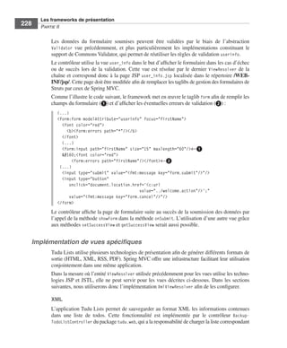 Spring Livre Page 228 Lundi, 15. juin 2009 5:57 17




                 Les frameworks de présentation
     228         PARTIE II


                        Les données du formulaire soumises peuvent être validées par le biais de l’abstraction
                        Validator vue précédemment, et plus particulièrement les implémentations constituant le
                        support de Commons Validator, qui permet de réutiliser les règles de validation userinfo.
                        Le contrôleur utilise la vue user_info dans le but d’afﬁcher le formulaire dans les cas d’échec
                        ou de succès lors de la validation. Cette vue est résolue par le dernier ViewResolver de la
                        chaîne et correspond donc à la page JSP user_info.jsp localisée dans le répertoire /WEB-
                        INF/jsp/. Cette page doit être modiﬁée aﬁn de remplacer les taglibs de gestion des formulaires de
                        Struts par ceux de Spring MVC.
                        Comme l’illustre le code suivant, le framework met en œuvre le taglib form aﬁn de remplir les
                        champs du formulaire (ᕡ) et d’afﬁcher les éventuelles erreurs de validation (ᕢ) :
                           (...)
                           <form:form modelAttribute="userinfo" focus="firstName">
                             <font color="red">
                               <b><form:errors path="*"/></b>
                             </font>
                             (...)
                             <form:input path="firstName" size="15" maxlength="60"/>←ᕡ
                              <font color="red">
                                  <form:errors path="firstName"/></font>←ᕢ
                            (...)
                             <input type="submit" value="<fmt:message key="form.submit"/>"/>
                             <input type="button"
                                 onclick="document.location.href='<c:url
                                                               value="../welcome.action"/>';"
                                 value="<fmt:message key="form.cancel"/>"/>
                           </form>
                        Le contrôleur afﬁche la page de formulaire suite au succès de la soumission des données par
                        l’appel de la méthode showForm dans la méthode onSubmit. L’utilisation d’une autre vue grâce
                        aux méthodes setSuccessView et getSuccessView serait aussi possible.


           Implémentation de vues spéciﬁques
                        Tudu Lists utilise plusieurs technologies de présentation aﬁn de générer différents formats de
                        sortie (HTML, XML, RSS, PDF). Spring MVC offre une infrastructure facilitant leur utilisation
                        conjointement dans une même application.
                        Dans la mesure où l’entité ViewResolver utilisée précédemment pour les vues utilise les techno-
                        logies JSP et JSTL, elle ne peut servir pour les vues décrites ci-dessous. Dans les sections
                        suivantes, nous utiliserons donc l’implémentation XmlViewResolver aﬁn de les conﬁgurer.

                        XML
                        L’application Tudu Lists permet de sauvegarder au format XML les informations contenues
                        dans une liste de todos. Cette fonctionnalité est implémentée par le contrôleur Backup-
                        TodoListController du package tudu.web, qui a la responsabilité de charger la liste correspondant
 