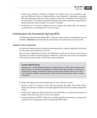 Spring Livre Page 187 Lundi, 15. juin 2009 5:57 17




                                                                                                                    Spring MVC
                                                                                                                     CHAPITRE 7
                                                                                                                                        187

                           • Gestion des contrôleurs. Consiste à conﬁgurer la stratégie d’accès aux contrôleurs, ainsi
                             que leurs différentes classes d’implémentation et leurs propriétés. L’aiguillage se conﬁgure
                             désormais directement dans les classes mettant en œuvre des contrôleurs en se fondant sur
                             des annotations. Ces dernières permettent également de mettre facilement à disposition les
                             données présentes dans la requête, la session et le modèle.
                           • Gestion des vues. Consiste à conﬁgurer la ou les stratégies de résolution des vues ainsi que
                             les frameworks ou technologies de vue mis en œuvre.


               Initialisation du framework Spring MVC
                           L’initialisation du framework Spring MVC s’effectue en deux parties, essentiellement au sein
                           du ﬁchier web.xml puisqu’elle utilise des mécanismes de la spéciﬁcation Java EE servlet.

               Gestion des contextes
                           Le framework Spring permet de charger automatiquement les contextes applicatifs en utilisant
                           les mécanismes des conteneurs de servlets.
                           Dans le cadre d’applications Java EE, une hiérarchie de contextes est mise en œuvre aﬁn de
                           regrouper et d’isoler de manière logique les différents composants. De la sorte, un composant
                           d’une couche ne peut accéder à celui d’une couche supérieure.


                               Contexte applicatif Spring
                               Rappelons qu’un contexte applicatif correspond au conteneur léger en lui-même, dont la fonction est de
                               gérer des Beans. Le framework offre également un mécanisme permettant de déﬁnir une hiérarchie de
                               contextes aﬁn de réaliser une séparation logique entre des groupes de Beans. Dans le cas du MVC, il
                               s’agit d’empêcher l’utilisation de composants du MVC par des composants service métier ou d’accès
                               aux données.



                           Le framework Spring offre une hiérarchie pour les trois contextes suivants :
                           • Contexte racine. Ce contexte est très utile pour partager des objets d’une même biblio-
                             thèque entre plusieurs modules d’une même application Java EE pour un même chargeur de
                             classes.
                           • Contexte de l’application Web. Stocké dans le ServletContext, ce contexte doit contenir la
                             logique métier ainsi que celle de l’accès aux données.
                           • Contexte du framework MVC. Géré par le contrôleur façade du framework, ce contexte doit
                             contenir tous les composants relatifs au framework MVC utilisé.
 