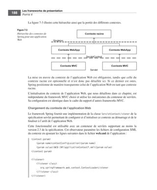 Spring Livre Page 188 Lundi, 15. juin 2009 5:57 17




                 Les frameworks de présentation
     188         PARTIE II


                        La ﬁgure 7-3 illustre cette hiérarchie ainsi que la portée des différents contextes.

           Figure 7-3
           Hiérarchie des contextes de                                     Contexte racine
           Spring pour une application
           Web                                       Singleton



                                                         Contexte WebApp                        Contexte WebApp

                                                                            ServletContext


                                                           Contexte MVC                            Contexte MVC
                                                                               Servlet


                        La mise en œuvre du contexte de l’application Web est obligatoire, tandis que celle du
                        contexte racine est optionnelle et n’est donc pas détaillée ici. Si ce dernier est omis,
                        Spring positionne de manière transparente celui de l’application Web en tant que contexte
                        racine.
                        L’initialisation du contexte de l’application Web, que nous détaillons dans ce chapitre, est
                        indépendante du framework MVC choisi et utilise les mécanismes du conteneur de servlets.
                        Sa conﬁguration est identique dans le cadre du support d’autres frameworks MVC.

                        Chargement du contexte de l’application Web
                        Le framework Spring fournit une implémentation de la classe ServletContextListener de la
                        spéciﬁcation servlet permettant de conﬁgurer et d’initialiser ce contexte au démarrage et de le
                        ﬁnaliser à l’arrêt de l’application Web.
                        Cette fonctionnalité est utilisable avec un conteneur de servlets supportant au moins la
                        version 2.3 de la spéciﬁcation. Cet observateur paramètre les ﬁchiers de conﬁguration XML
                        du contexte en ajoutant les lignes suivantes dans le ﬁchier web.xml de l’application :
                           <context-param>
                               <param-name>contextConfigLocation</param-name>
                               <param-value>/WEB-INF/applicationContext*.xml</param-value>
                           </context-param>

                           <listener>
                               <listener-class>
                                  org.springframework.web.context.ContextLoaderListener
                               </listener-class>
                           </listener>
 