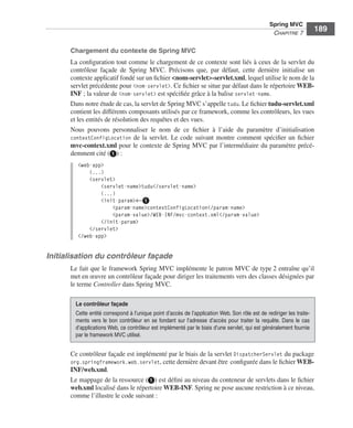 Spring Livre Page 189 Lundi, 15. juin 2009 5:57 17




                                                                                                                       Spring MVC
                                                                                                                        CHAPITRE 7
                                                                                                                                             189

                           Chargement du contexte de Spring MVC
                           La conﬁguration tout comme le chargement de ce contexte sont liés à ceux de la servlet du
                           contrôleur façade de Spring MVC. Précisons que, par défaut, cette dernière initialise un
                           contexte applicatif fondé sur un ﬁchier <nom-servlet>-servlet.xml, lequel utilise le nom de la
                           servlet précédente pour <nom-servlet>. Ce ﬁchier se situe par défaut dans le répertoire WEB-
                           INF ; la valeur de <nom-servlet> est spéciﬁée grâce à la balise servlet-name.
                           Dans notre étude de cas, la servlet de Spring MVC s’appelle tudu. Le ﬁchier tudu-servlet.xml
                           contient les différents composants utilisés par ce framework, comme les contrôleurs, les vues
                           et les entités de résolution des requêtes et des vues.
                           Nous pouvons personnaliser le nom de ce ﬁchier à l’aide du paramètre d’initialisation
                           contextConfigLocation de la servlet. Le code suivant montre comment spéciﬁer un ﬁchier
                           mvc-context.xml pour le contexte de Spring MVC par l’intermédiaire du paramètre précé-
                           demment cité (ᕡ) :
                               <web-app>
                                   (...)
                                   <servlet>
                                       <servlet-name>tudu</servlet-name>
                                       (...)
                                       <init-param>←ᕡ
                                           <param-name>contextConfigLocation</param-name>
                                           <param-value>/WEB-INF/mvc-context.xml</param-value>
                                       </init-param>
                                   </servlet>
                               </web-app>


               Initialisation du contrôleur façade
                           Le fait que le framework Spring MVC implémente le patron MVC de type 2 entraîne qu’il
                           met en œuvre un contrôleur façade pour diriger les traitements vers des classes désignées par
                           le terme Controller dans Spring MVC.

                              Le contrôleur façade
                              Cette entité correspond à l’unique point d’accès de l’application Web. Son rôle est de rediriger les traite-
                              ments vers le bon contrôleur en se fondant sur l’adresse d’accès pour traiter la requête. Dans le cas
                              d’applications Web, ce contrôleur est implémenté par le biais d’une servlet, qui est généralement fournie
                              par le framework MVC utilisé.


                           Ce contrôleur façade est implémenté par le biais de la servlet DispatcherServlet du package
                           org.springframework.web.servlet, cette dernière devant être conﬁgurée dans le ﬁchier WEB-
                           INF/web.xml.
                           Le mappage de la ressource (ᕡ) est déﬁni au niveau du conteneur de servlets dans le ﬁchier
                           web.xml localisé dans le répertoire WEB-INF. Spring ne pose aucune restriction à ce niveau,
                           comme l’illustre le code suivant :
 