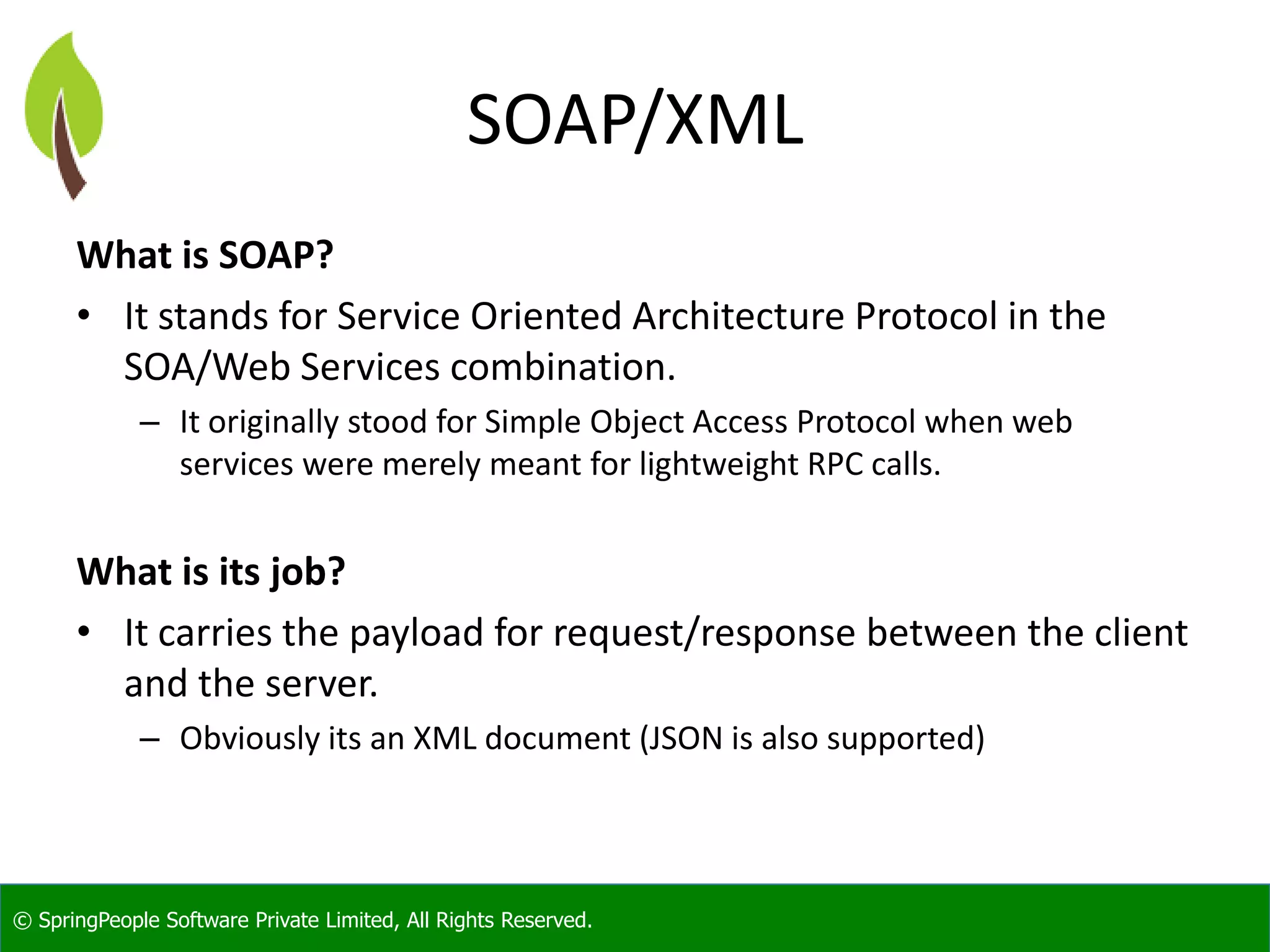 © SpringPeople Software Private Limited, All Rights Reserved. SOAP/XML What is SOAP? • It stands for Service Oriented Architecture Protocol in the SOA/Web Services combination. – It originally stood for Simple Object Access Protocol when web services were merely meant for lightweight RPC calls. What is its job? • It carries the payload for request/response between the client and the server. – Obviously its an XML document (JSON is also supported) 