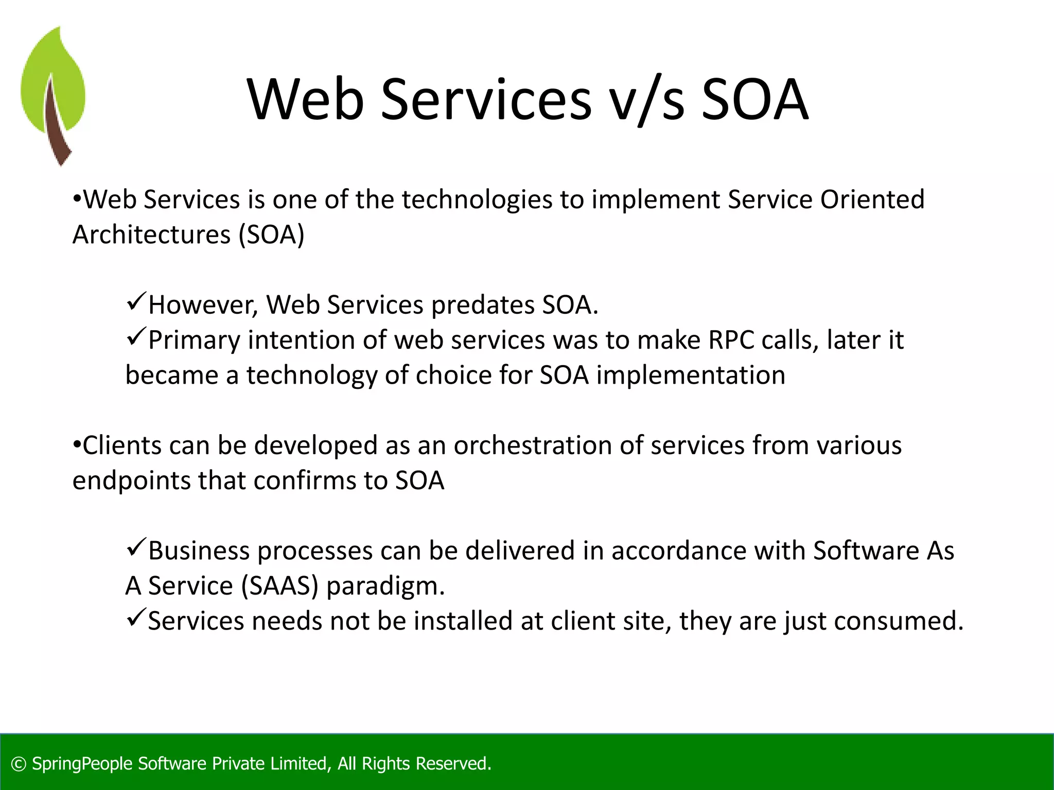 © SpringPeople Software Private Limited, All Rights Reserved. Web Services v/s SOA •Web Services is one of the technologies to implement Service Oriented Architectures (SOA) However, Web Services predates SOA. Primary intention of web services was to make RPC calls, later it became a technology of choice for SOA implementation •Clients can be developed as an orchestration of services from various endpoints that confirms to SOA Business processes can be delivered in accordance with Software As A Service (SAAS) paradigm. Services needs not be installed at client site, they are just consumed. 