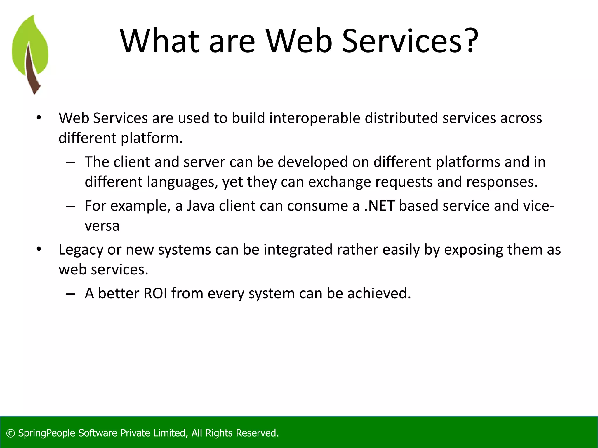 © SpringPeople Software Private Limited, All Rights Reserved. What are Web Services? • Web Services are used to build interoperable distributed services across different platform. – The client and server can be developed on different platforms and in different languages, yet they can exchange requests and responses. – For example, a Java client can consume a .NET based service and vice- versa • Legacy or new systems can be integrated rather easily by exposing them as web services. – A better ROI from every system can be achieved. 