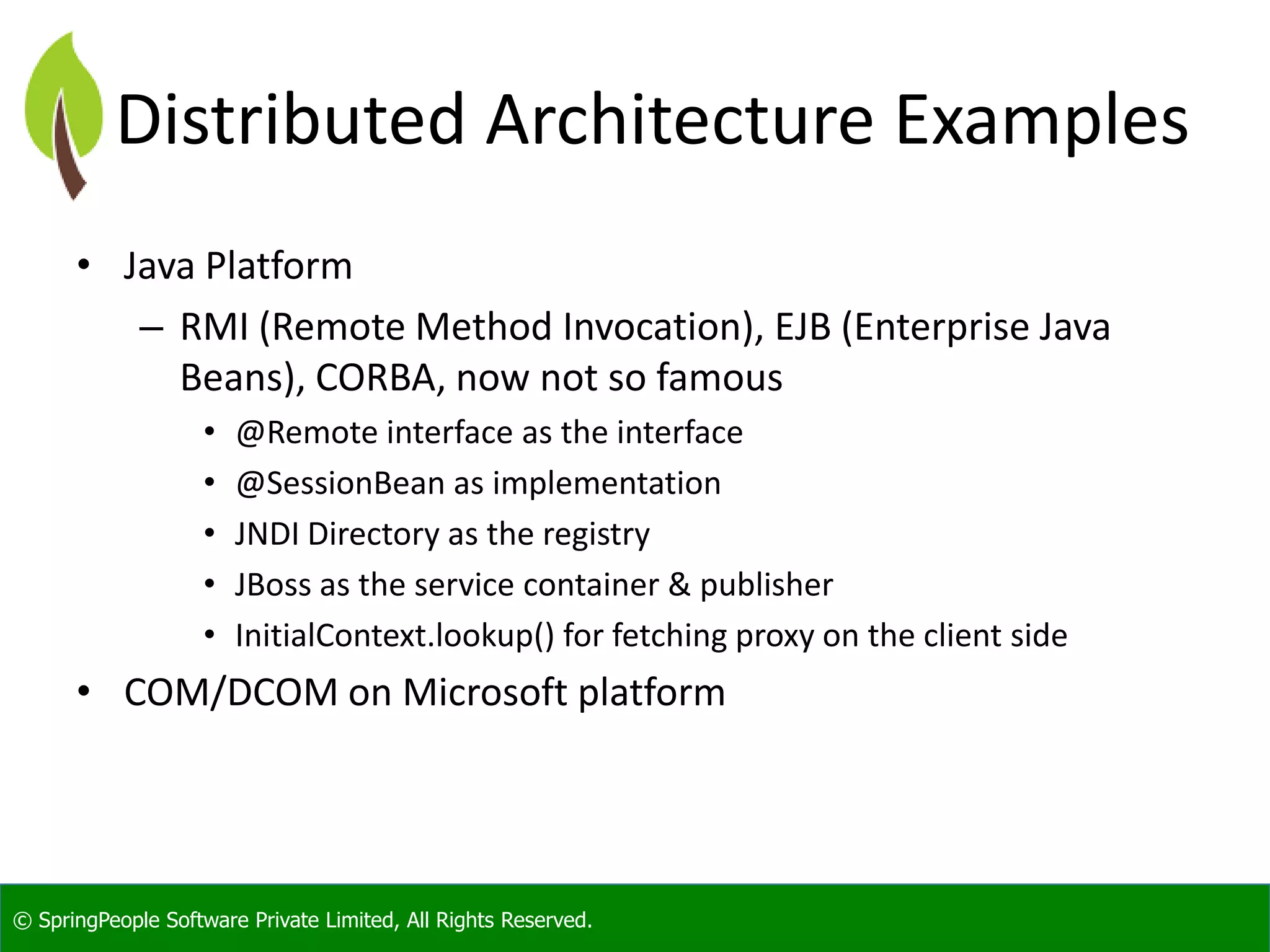 © SpringPeople Software Private Limited, All Rights Reserved. Distributed Architecture Examples • Java Platform – RMI (Remote Method Invocation), EJB (Enterprise Java Beans), CORBA, now not so famous • @Remote interface as the interface • @SessionBean as implementation • JNDI Directory as the registry • JBoss as the service container & publisher • InitialContext.lookup() for fetching proxy on the client side • COM/DCOM on Microsoft platform 