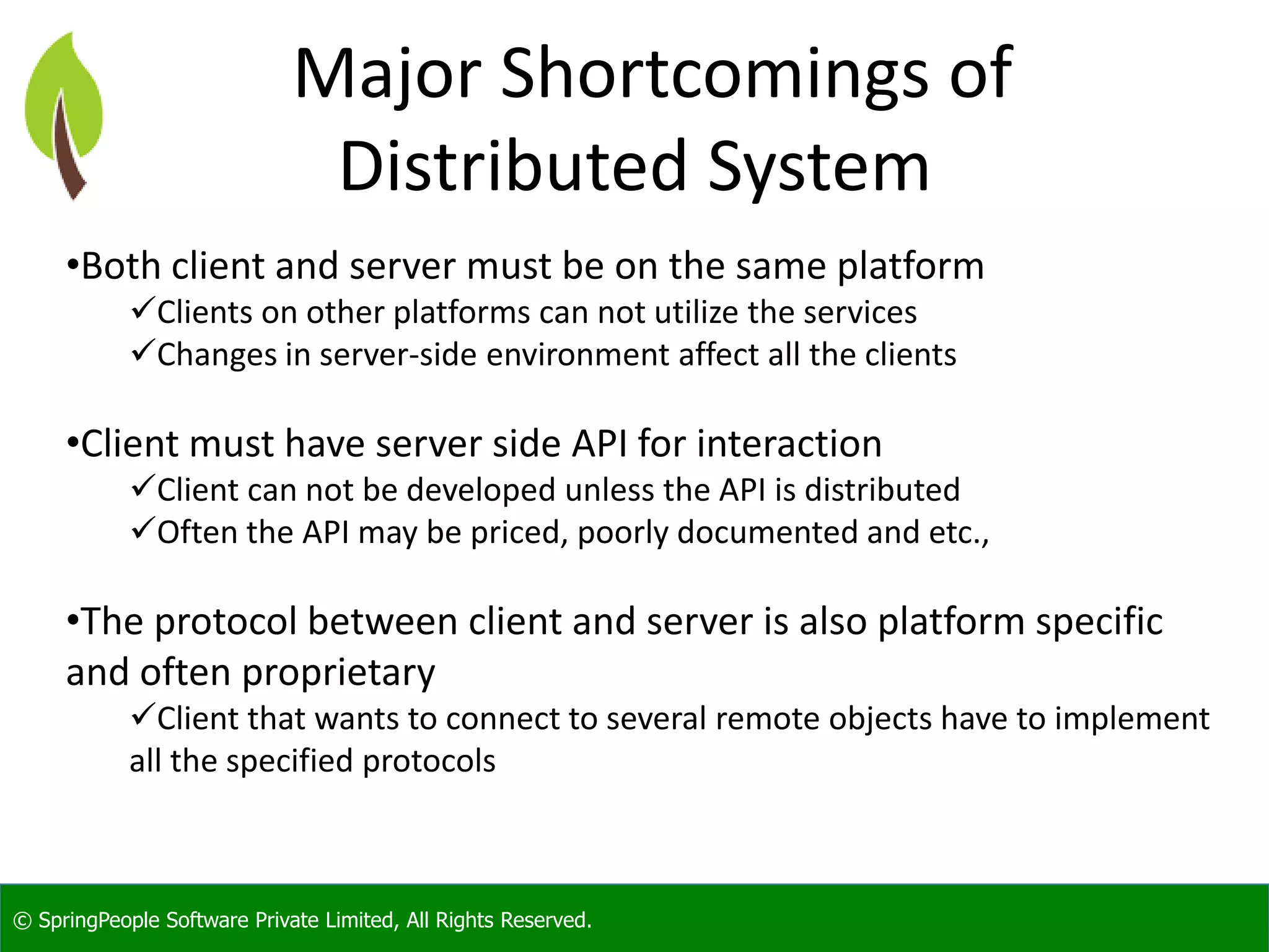© SpringPeople Software Private Limited, All Rights Reserved. Major Shortcomings of Distributed System •Both client and server must be on the same platform Clients on other platforms can not utilize the services Changes in server-side environment affect all the clients •Client must have server side API for interaction Client can not be developed unless the API is distributed Often the API may be priced, poorly documented and etc., •The protocol between client and server is also platform specific and often proprietary Client that wants to connect to several remote objects have to implement all the specified protocols 