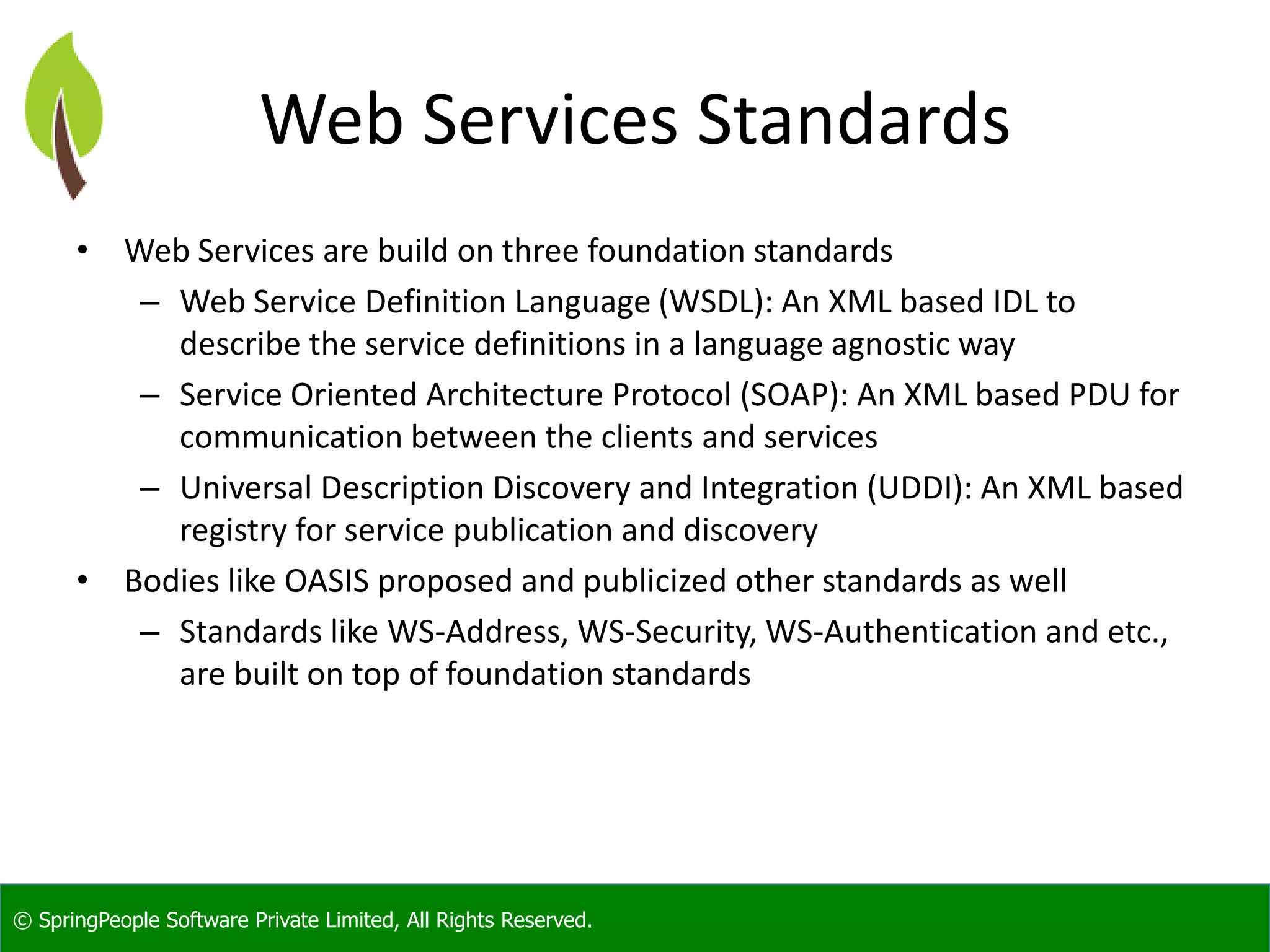 © SpringPeople Software Private Limited, All Rights Reserved. Web Services Standards • Web Services are build on three foundation standards – Web Service Definition Language (WSDL): An XML based IDL to describe the service definitions in a language agnostic way – Service Oriented Architecture Protocol (SOAP): An XML based PDU for communication between the clients and services – Universal Description Discovery and Integration (UDDI): An XML based registry for service publication and discovery • Bodies like OASIS proposed and publicized other standards as well – Standards like WS-Address, WS-Security, WS-Authentication and etc., are built on top of foundation standards 