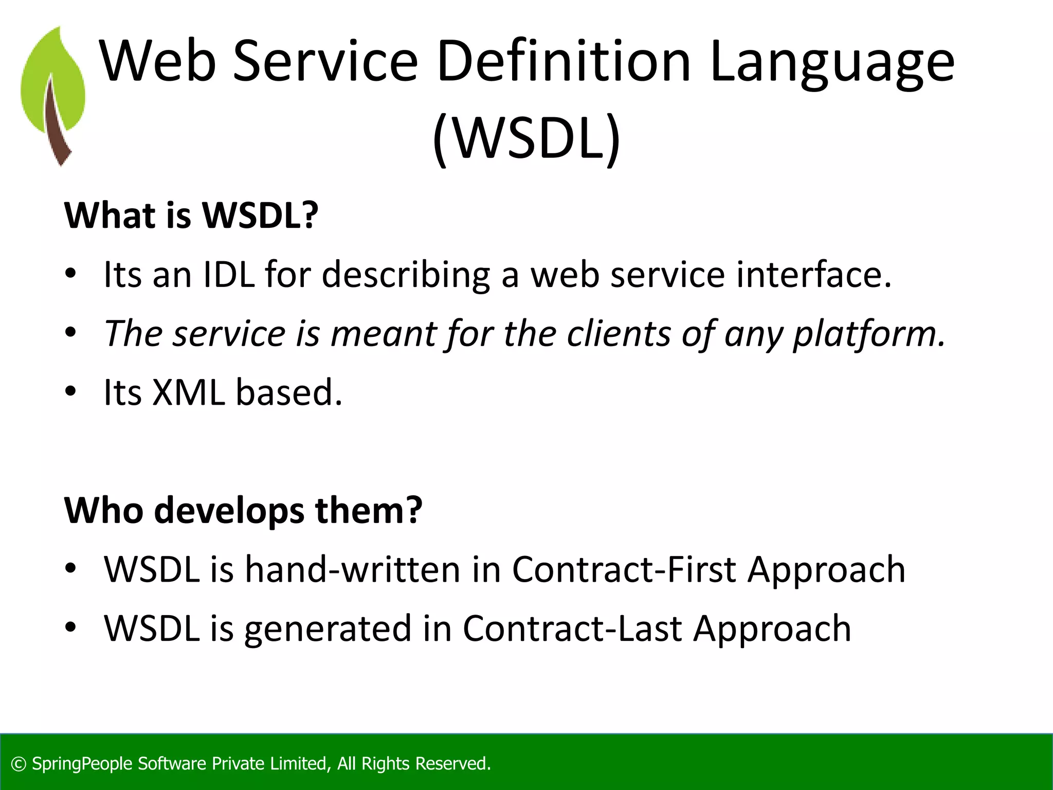 © SpringPeople Software Private Limited, All Rights Reserved. Web Service Definition Language (WSDL) What is WSDL? • Its an IDL for describing a web service interface. • The service is meant for the clients of any platform. • Its XML based. Who develops them? • WSDL is hand-written in Contract-First Approach • WSDL is generated in Contract-Last Approach 