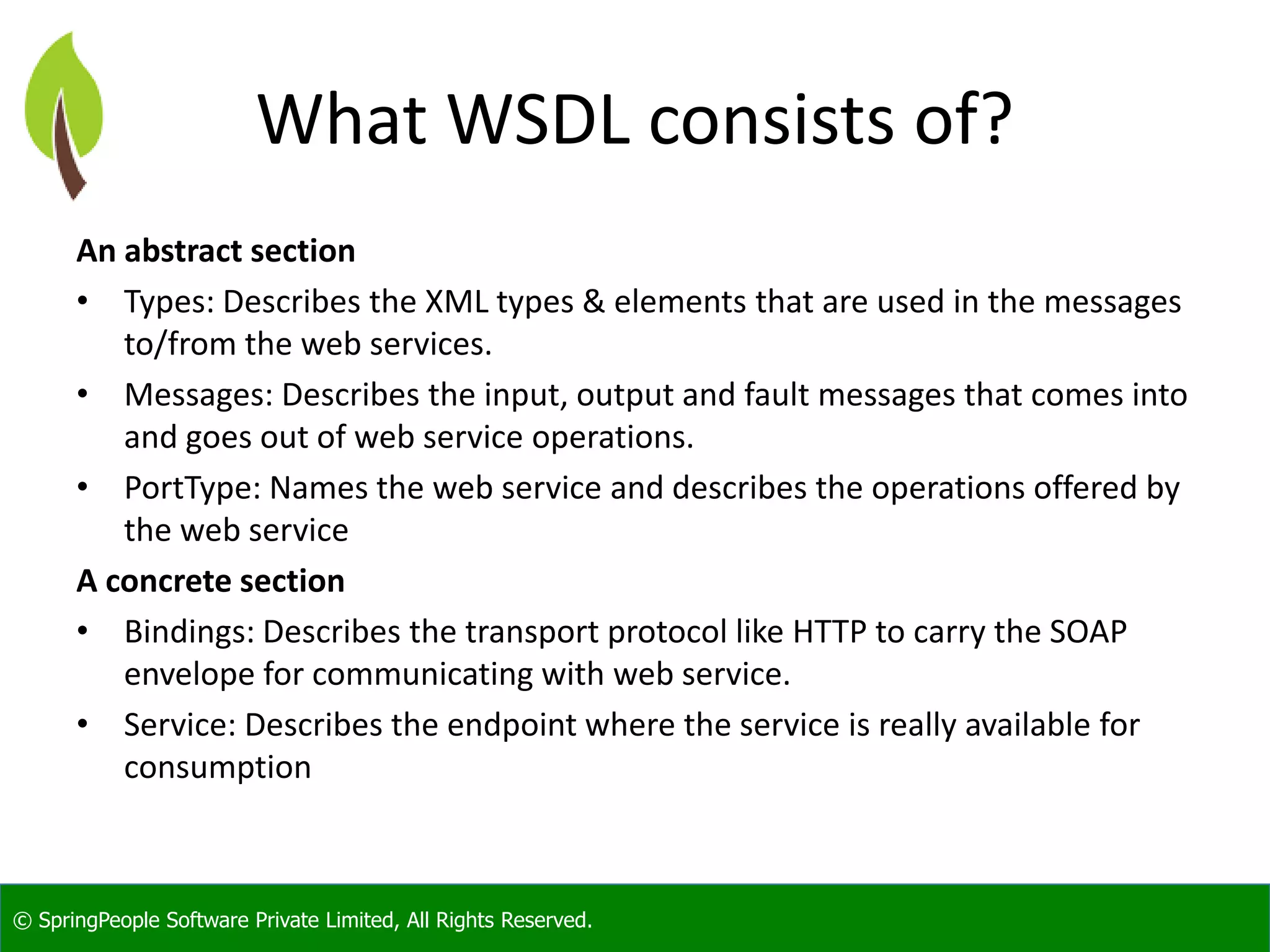 © SpringPeople Software Private Limited, All Rights Reserved. What WSDL consists of? An abstract section • Types: Describes the XML types & elements that are used in the messages to/from the web services. • Messages: Describes the input, output and fault messages that comes into and goes out of web service operations. • PortType: Names the web service and describes the operations offered by the web service A concrete section • Bindings: Describes the transport protocol like HTTP to carry the SOAP envelope for communicating with web service. • Service: Describes the endpoint where the service is really available for consumption 