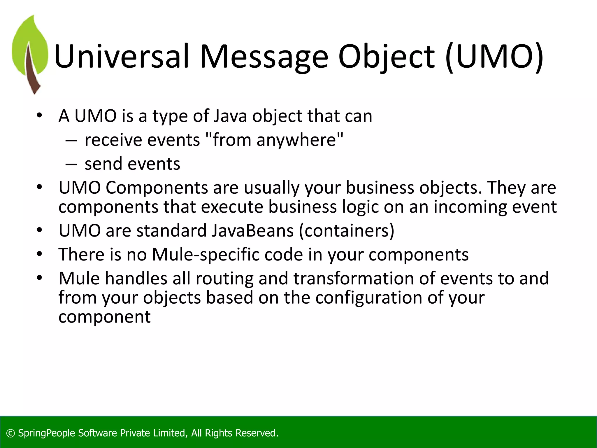 © SpringPeople Software Private Limited, All Rights Reserved.
Universal Message Object (UMO)
• A UMO is a type of Java object that can
– receive events "from anywhere"
– send events
• UMO Components are usually your business objects. They are
components that execute business logic on an incoming event
• UMO are standard JavaBeans (containers)
• There is no Mule-specific code in your components
• Mule handles all routing and transformation of events to and
from your objects based on the configuration of your
component
 