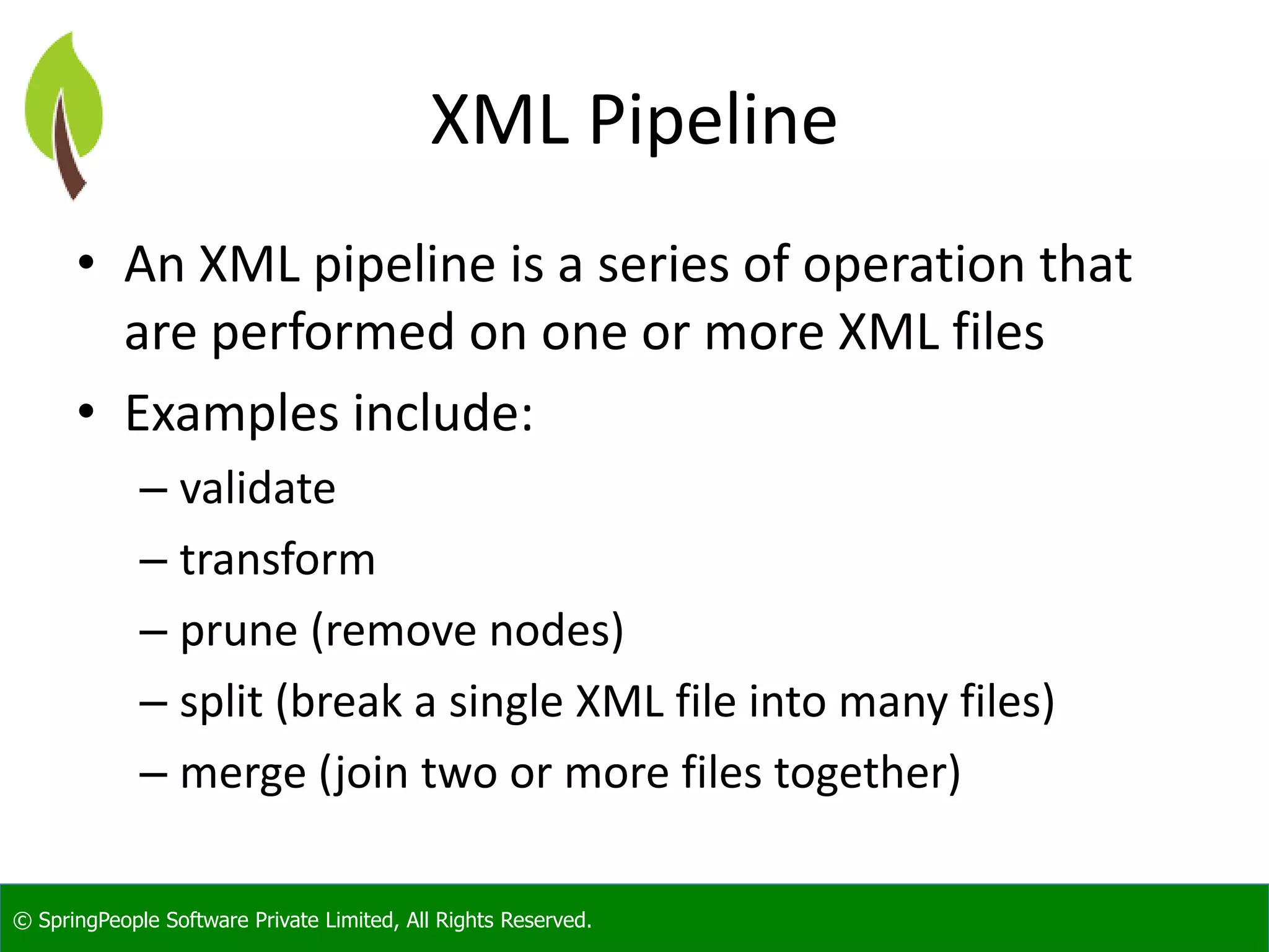 © SpringPeople Software Private Limited, All Rights Reserved.
XML Pipeline
• An XML pipeline is a series of operation that
are performed on one or more XML files
• Examples include:
– validate
– transform
– prune (remove nodes)
– split (break a single XML file into many files)
– merge (join two or more files together)
 