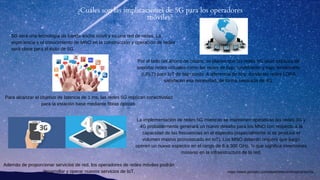 5G será una tecnología de banda ancha móvil y es una red de redes. La
experiencia y el conocimiento de MNO en la construcción y operación de redes
será clave para el éxito de 5G.
¿Cuáles son las implicaciones de 5G para los operadores
móviles?
Además de proporcionar servicios de red, los operadores de redes móviles podrán
desarrollar y operar nuevos servicios de IoT.
La implementación de redes 5G mientras se mantienen operativas las redes 3G y
4G probablemente generará un nuevo desafío para los MNO con respecto a la
capacidad de las frecuencias en el espectro (especialmente si se produce el
volumen masivo pronosticado en IoT). Los MNO deberán requerir que luego
operen un nuevo espectro en el rango de 6 a 300 GHz, lo que significa inversiones
masivas en la infraestructura de la red.
Para alcanzar el objetivo de latencia de 1 ms, las redes 5G implican conectividad
para la estación base mediante fibras ópticas.
Por el lado del ahorro de costos, se planea que las redes 5G sean capaces de
soportar redes virtuales como las redes de bajo rendimiento y bajo rendimiento
(LPLT) para IoT de bajo costo. A diferencia de hoy, donde las redes LORA
satisfacen esa necesidad, de forma separada de 4G.
https://www.gemalto.com/latam/telecom/inspiracion/5g
 
