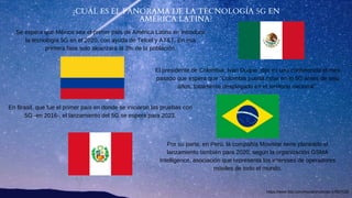 ¿CUÁL ES EL PANORAMA DE LA TECNOLOGÍA 5G EN
AMÉRICA LATINA?
Por su parte, en Perú, la compañía Movistar tiene planeado el
lanzamiento también para 2020, según la organización GSMA
Intelligence, asociación que representa los intereses de operadores
móviles de todo el mundo.
Se espera que México sea el primer país de América Latina en introducir
la tecnología 5G en el 2020, con ayuda de Telcel y AT&T. En esa
primera fase solo alcanzará al 3% de la población.
En Brasil, que fue el primer país en donde se iniciaron las pruebas con
5G -en 2016-, el lanzamiento del 5G se espera para 2023.
El presidente de Colombia, Iván Duque, dijo en una conferencia el mes
pasado que espera que "Colombia pueda estar en el 5G antes de seis
años, totalmente desplegado en el territorio nacional".
https://www.bbc.com/mundo/noticias-47827626
 
