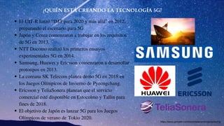 ¿QUIÉN ESTÁ CREANDO LA TECNOLOGÍA 5G?
El UIT-R lanzó “IMT para 2020 y más allá” en 2012,
preparando el escenario para 5G.
Japón y Corea comenzaron a trabajar en los requisitos
de 5G en 2013.
NTT Docomo realizó los primeros ensayos
experimentales 5G en 2014.
Samsung, Huawei y Ericsson comenzaron a desarrollar
prototipos en 2013.
La coreana SK Telecom planea demo 5G en 2018 en
los Juegos Olímpicos de Invierno de Pyeongchang.
Ericsson y TeliaSonera planean que el servicio
comercial esté disponible en Estocolmo y Tallin para
fines de 2018.
El objetivo de Japón es lanzar 5G para los Juegos
Olímpicos de verano de Tokio 2020.
https://www.gemalto.com/latam/telecom/inspiracion/5g
 