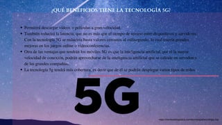 ¿QUÉ BENEFICIOS TIENE LA TECNOLOGÍA 5G?
Permitirá descargar vídeos o películas a gran velocidad.
También reducirá la latencia, que no es más que el tiempo de retraso entre dispositivos y servidores.
Con la tecnología 5G se reduciría hasta valores cercanos al milisegundo, lo cual traería grandes
mejoras en los juegos online o videoconferencias.
Otra de las ventajas que tendrán los móviles 5G es que la inteligencia artificial, por el la mayor
velocidad de conexión, podrán aprovecharse de la inteligencia artificial que se calcule en servidores
de las grandes compañías.
La tecnología 5g tendrá más cobertura, es decir que de él se podrán desplegar varios tipos de redes.
https://revistadelogistica.com/tecnologia/tecnologia-5g/
 