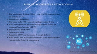 ESPECIFICACIONES DE LA TECNOLOGIA 5G
Una tasa de datos de hasta 10Gbps - > de 10 a 100 veces mejor que
las redes 4G y 4.5G 
Latencia de 1 milisegundo
Una banda ancha 1000 veces más rápida por unidad de área
Hasta 100 dispositivos más conectados por unidad de área (en
comparación con las redes 4G LTE) 
Disponibilidad del 99.999%
Cobertura del 100%
Reducción del 90% en el consumo de energía de la red
Hasta 10 diez años de duración de la batería en los dispositivos IoT
(Internet de las Cosas) de baja potencia
https://www.gemalto.com/latam/telecom/inspiracion/5g
 