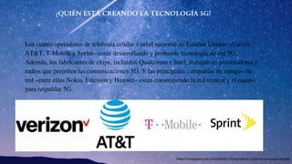 ¿QUIÉN ESTÁ CREANDO LA TECNOLOGÍA 5G?
Los cuatro operadores de telefonía celular a nivel nacional en Estados Unidos –Verizon,
AT&T, T-Mobile y Sprint– están desarrollando y probando tecnología de red 5G.
Además, los fabricantes de chips, incluidos Qualcomm e Intel, trabajan en procesadores y
radios que permiten las comunicaciones 5G. Y las principales compañías de equipos de
red –entre ellas Nokia, Ericsson y Huawei– están construyendo la red troncal y el equipo
para respaldar 5G.
https://cnnespanol.cnn.com/2018/01/31/5g-que-es-como-funciona-que-cambia/
 