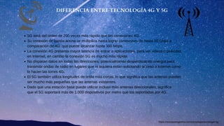 5G será del orden de 200 veces más rápido que las conexiones 4G
Su conexión de banda ancha se multiplica hasta lograr conexiones de hasta 50 Gbps a
comparación de 4G que puede alcanzar hasta 300 Mbps.
La conexión 4G presenta mayor latencia de entrar a aplicaciones, para ver videos o películas
en Internet, en cambio la conexión 5G es mucho más rápida.
No disparan datos en todas las direcciones, potencialmente desperdiciando energía para
transmitir ondas de radio en lugares que ni siquiera están solicitando acceso a Internet como
lo hacen las torres 4G.
El 5G también utiliza longitudes de onda más cortas, lo que significa que las antenas pueden
ser mucho más pequeñas que las antenas existentes.
Dado que una estación base puede utilizar incluso más antenas direccionales, significa
que el 5G soportará más de 1.000 dispositivos por metro que los soportados por 4G.
DIFERENCIA ENTRE TECNOLOGÍA 4G Y 5G
https://revistadelogistica.com/tecnologia/tecnologia-5g/
 
