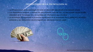 DESVENTAJAS DE LA TECNOLOGÍA 5G
La infraestructura de la tecnología 5G está en desarrollo aún debido a su elevado precio.
Los dispositivos antiguos, e incluso los que tenemos a día de hoy, no van a poder asumir la alta
velocidad de la tecnología 5G y la cantidad de información que circulará.
La tecnología 5G supondrá un aumento significativo en la exposición de la población y el medio
ambiente a las radiaciones electromagnéticas, afectando nuestra salud.
https://revistadelogistica.com/tecnologia/tecnologia-5g/
 