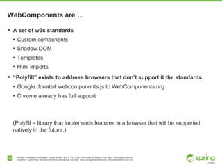10 Unless otherwise indicated, these slides are © 2013-2014 Pivotal Software, Inc. and licensed under a
Creative Commons Attribution-NonCommercial license: http://creativecommons.org/licenses/by-nc/3.0/
WebComponents are …
§  A set of w3c standards
•  Custom components
•  Shadow DOM
•  Templates
•  Html imports
§  “Polyfill” exists to address browsers that don’t support it the standards
•  Google donated webcomponents.js to WebComponents.org
•  Chrome already has full support
(Polyfill = library that implements features in a browser that will be supported
natively in the future.)
 