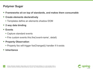 13 Unless otherwise indicated, these slides are © 2013-2014 Pivotal Software, Inc. and licensed under a
Creative Commons Attribution-NonCommercial license: http://creativecommons.org/licenses/by-nc/3.0/
Polymer Sugar
§  Frameworks sit on top of standards, and makes them consumable
§  Create elements declaratively
•  Templates define an elements shadow DOM
§  2 way data binding
§  Events
•  Capture standard events
•  Fire custom events this.fire(‘event-name’, detail)
§  Property Observation
•  Property foo will trigger fooChanged() handler if it exists
§  Inheritance
 