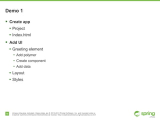 16 Unless otherwise indicated, these slides are © 2013-2014 Pivotal Software, Inc. and licensed under a
Creative Commons Attribution-NonCommercial license: http://creativecommons.org/licenses/by-nc/3.0/
Demo 1
§  Create app
•  Project
•  Index.html
§  Add UI
•  Greeting element
•  Add polymer
•  Create component
•  Add data
•  Layout
•  Styles
 