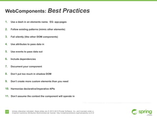 17 Unless otherwise indicated, these slides are © 2013-2014 Pivotal Software, Inc. and licensed under a
Creative Commons Attribution-NonCommercial license: http://creativecommons.org/licenses/by-nc/3.0/
WebComponents: Best Practices
1.  Use a dash in an elements name. EG: app-pages
2.  Follow existing patterns (mimic other elements)
3.  Fail silently (like other DOM components)
4.  Use attributes to pass data in
5.  Use events to pass data out
6.  Include dependencies
7.  Document your component
8.  Don’t put too much in shadow DOM
9.  Don’t create more custom elements than you need
10.  Harmonize declarative/imperative APIs
11.  Don’t assume the context the component will operate in
http://webcomponents.org/articles/web-components-best-practices/
 