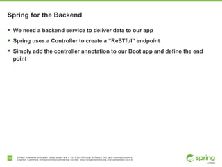 19 Unless otherwise indicated, these slides are © 2013-2014 Pivotal Software, Inc. and licensed under a
Creative Commons Attribution-NonCommercial license: http://creativecommons.org/licenses/by-nc/3.0/
Spring for the Backend
§  We need a backend service to deliver data to our app
§  Spring uses a Controller to create a “ReSTful” endpoint
§  Simply add the controller annotation to our Boot app and define the end
point
 
