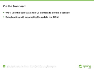 20 Unless otherwise indicated, these slides are © 2013-2014 Pivotal Software, Inc. and licensed under a
Creative Commons Attribution-NonCommercial license: http://creativecommons.org/licenses/by-nc/3.0/
On the front end
§  We’ll use the core-ajax non-UI element to define a service
§  Data binding will automatically update the DOM
 