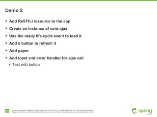 21 Unless otherwise indicated, these slides are © 2013-2014 Pivotal Software, Inc. and licensed under a
Creative Commons Attribution-NonCommercial license: http://creativecommons.org/licenses/by-nc/3.0/
Demo 2
§  Add ReSTful resource to the app
§  Create an instance of core-ajax
§  Use the ready life cycle event to load it
§  Add a button to refresh it
§  Add paper
§  Add toast and error handler for ajax call
•  Test with button
 